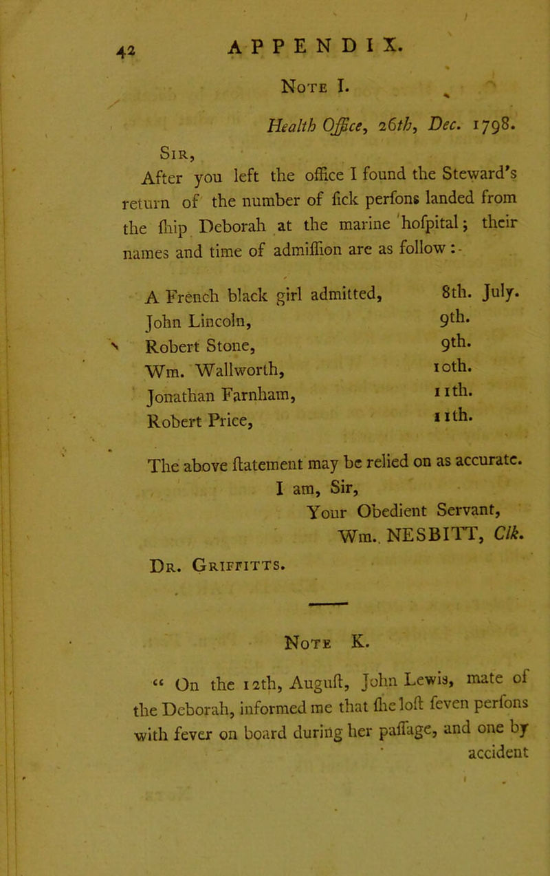 ^2 appendix. Note I. Health Office, 26th, Dec. 1798. Sir, After you left the office I found the Steward's return of the number of fick perfons landed from the {hip Deborah at the marine'hofpital; their names and time of admiiTion are as follow A French black girl admitted, 8th. July. John Lincoln, 9*^^* Robert Stone, 9^^* Wm. Wallworth, loth. Jonathan Farnham, 11 A* Robert Price, nth. The above flatement may be relied on as accurate. , I am. Sir, Your Obedient Servant, Win., NESBITT, C/^. Dr. Griffitts. Note K. “ On the i2th, Auguft, John Lewis, mate of the Deborah, informed me that flieloft feven perfons with fever on board during her paffage, and one by accident I