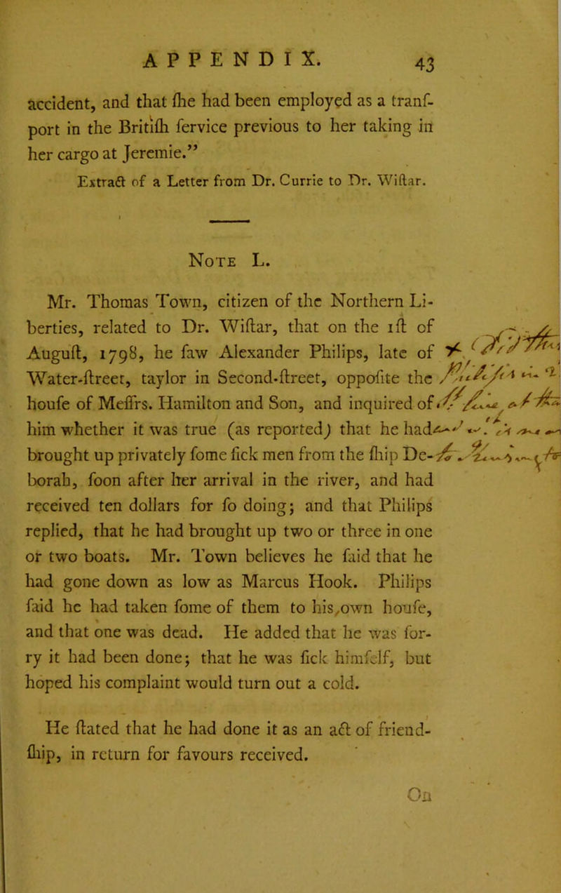accident, and that flie had been employed as a tranf- port in the Britifli fervice previous to her takjng in her cargo at Jercmie.” Extradl of a Letter from Dr. Currie to Dr. Wiftar. Note L. Mr. Thomas Town, citizen of the Northern Li- berties, related to Dr. Wiftar, that on the ift of Auguft, 1798, he faw Alexander Philips, late of Water-ftreec, taylor in Second-ftreet, oppofite the houfe of Meflrs. Hamilton and Son, and inquired of him whether it was true (as reported^ that he had-s^^«-. ^ ^ brought up privately fome fick men from the fliip borah, foon after her arrival in the river, and had received ten dollars for fo doing; and that Philips replied, that he had brought up two or three in one or two boats. Mr. Town believes he faid that he had gone down as low as Marcus Hook. Philips faid he had taken fome of them to his^own houfe, % and that one was dead. He added that he was for- ry it had been done; that he was fick himfelf, but hoped his complaint would turn out a cold. He ftated that he had done it as an aft of friend- fliip, in return for favours received. On