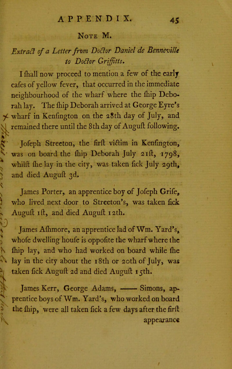 Note M. 45 Extras of a Letter from Dodor Daniel de Benneville to Dodor Griffitts. I lliall now proceed to mention a few of the early cafes of yellow fever, that occurred in the immediate neighbourhood of the wharf where the ihip Debo- rah lay. The fhip Deborah arrived at George Eyre*s f~ wharf in Kenfington on the 28 th day of July, and ^ remained there until the 8th day of Auguft following. Jofeph Strecton, the firfl; viftim in Kenfington, was on board the (hip Deborah July 21ft, 1798, ^ whilft {he lay in the city, was taken fick July 29th, > and died Auguft 3d, K I James Porter, an apprentice boy of Jofeph Grife, who lived next door to Streeton’s, was taken fick Auguft I ft, and died Auguft 12th. James Aflimore, an apprentice lad of Wm. Yard’s, whofe dwelling houfe is oppoiite the wharf where the ftiip lay, and who had worked on board while file lay in the city about the 18th or 20th of July, was taken fick Auguft 2d and died Auguft 15th. James Kerr, George Adams, Simons, ap- prentice boys of Wm. Yard’s, who worked on board the ihip, were all taken fick a few days after the firft appeaxanc* /