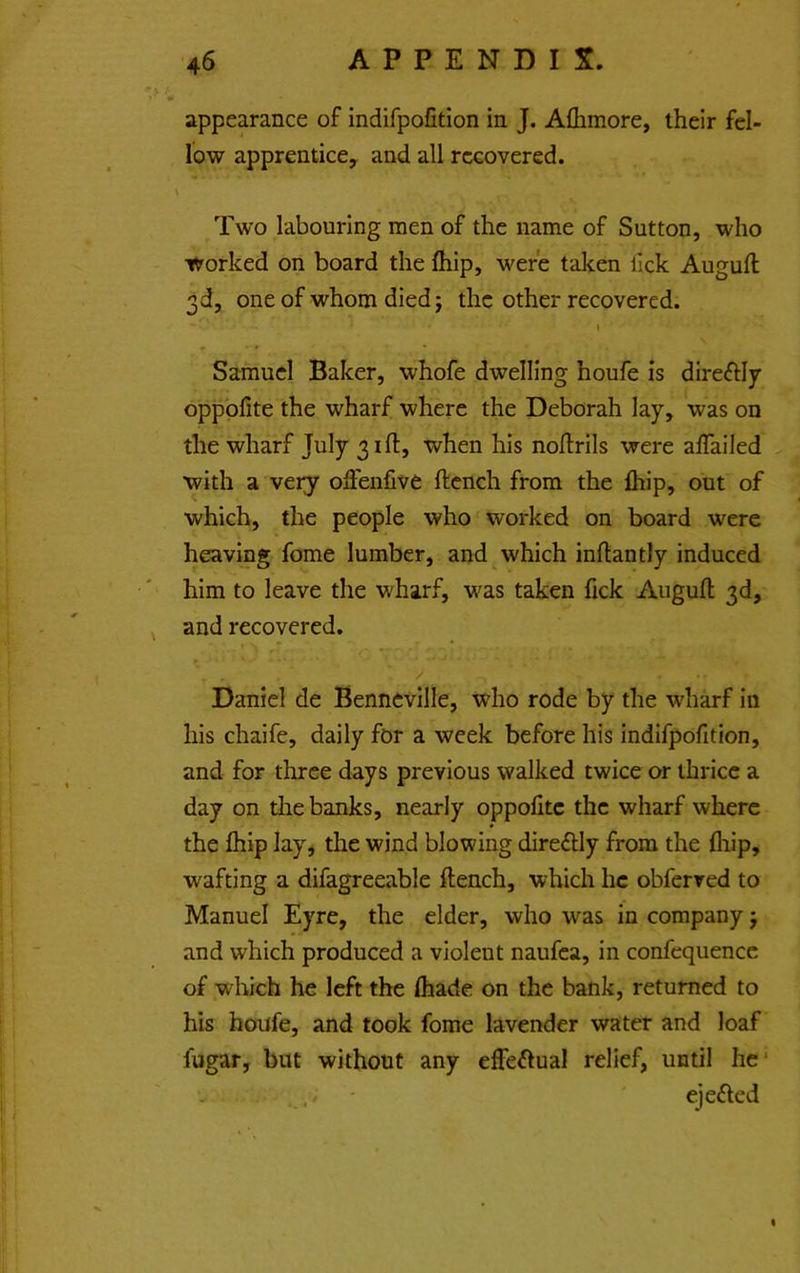 appearance of indifpofition in J. Aflimore, iheir fel- low apprentice, and all recovered. Two labouring men of the name of Sutton, who worked on board the Ihip, were taken lick Augull 3d, one of whom died j the other recovered. Samuel Baker, whofe dwelling houfe is direftly oppblite the wharf where the Deborah lay, was on the wharf July 31(1, when his nollrils were alTailed with a very olFenfive ftcnch from the Ihip, out of which, the people who worked on board were heaving fome lumber, and,which inflantly induced him to leave the wharf, was taken fick Auguft 3d, and recovered. Daniel de Benneville, who rode by the wharf in his chaife, daily for a week before his indifpofition, and for three days previous walked twice or thrice a day on the banks, nearly oppolitc the wharf where the fliip lay, the wind blowing direftly from the fliip, wafting a difagreeable ftench, which he obferved to Manuel Eyre, the elder, who was in company j and which produced a violent naufea, in confequence of which he left the fliade on the bank, returned to his houfe, and took fome lavender water and loaf fugar, but without any effe^lual relief, until he' . . ' ejefted %