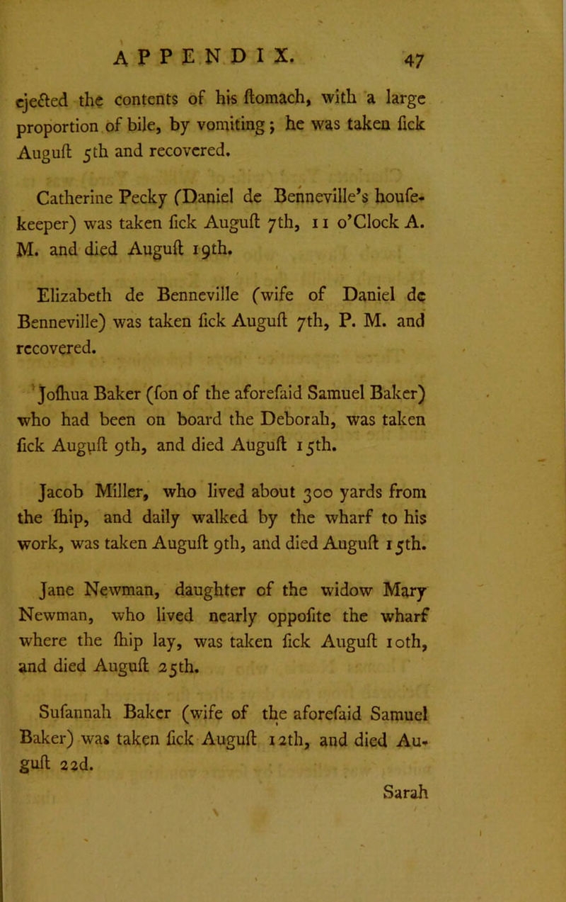 cjefted the contents of his ftomach, with a large proportion, of bile, by vomiting; he was taken fick Augufl 5 th and recovered. Catherine Pecky fDaniel de Behnevllle’s houfe- keeper) was taken fick Augufl; 7 th, 11 o’Clock A. M. and died Augufl 19th. Elizabeth de Bennevllle (wife of Daniel dc Benneville) was taken fick Augufl 7th, P. M. and recovered. ’ jofliua Baker (fon of the aforefaid Samuel Baker) who had been on board the Deborah, was taken fick Augpfl 9th, and died Augufl 15th. Jacob Miller, who lived about 300 yards from the Ihip, and daily walked by the wharf to his work, was taken Augufl 9th, and died Augufl 15th. Jane Newman, daughter of the widow Mary Newman, who lived nearly oppofite the wharf where the fliip lay, was taken fick Augufl loth, and died Augufl 25 th. Sufannah Baker (wife of the aforefaid Samuel Baker) was taken fick Augufl 12th, and died Au-» gufl 2 2d. Sarah