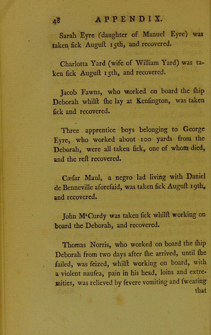 45 Sarah Eyre (daughter of Manuel Eyre) was taken fick Auguft 15th, and recovered. Charlotta Yard (wife of William Yard) was ta- ken fick Auguft 15th, and recovered. Jacob Fawns, who worked on board the ftiip Deborah whilft ftie lay at Kenfmgton, was taken fick and recovered. Three apprentice - boys belonging to George Eyre, who worked about 100 yards from the Deborah, were all taken fick, one of whom died, and the reft recovered. Csefar Maul, a negro lad living with Daniel de Benneville aforefaid, was taken fick Auguft 19th, and recovered. John M‘Curdy was taken fick whilft working on board the Deborah, and recovered. Thomas Norris, who worked on board the fliip Deborah from two days after (he arrived, until (he failed, was feized, whilft working on board, with a violent naufea, pain in his head, loins and extre- mities, was relieved by fevere vomiting and fweating that