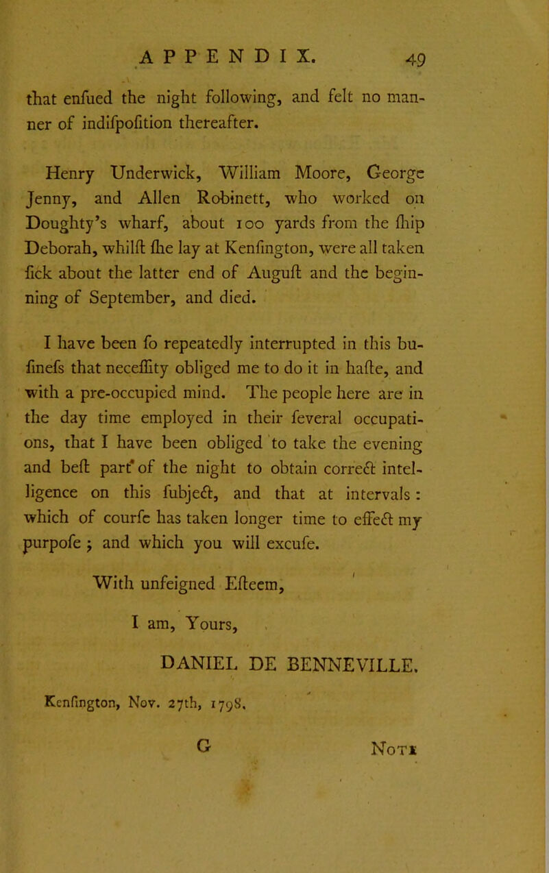 that enfued the night following, and felt no man- ner of indifpofition thereafter. Henry Underwick, William Moore, George Jenny, and Allen Robinett, who worked on Doughty’s wharf, about loo yards from the fliip Deborah, whilfl: flie lay at Kenfington, were all taken fick about the latter end of Auguft and the begin- ning of September, and died. I have been fo repeatedly interrupted in this bu- finefs that neceffity obliged me to do it in hade, and with a pre-occupied mind. The people here are in the day time employed in their feveral occupati- ons, that I have been obliged to take the evening and bed part* of the night to obtain correft intel- ligence on this fubjeft, and that at intervals: which of courfc has taken longer time to effect my purpofe j and which you will excufe. With unfeigned Edeem, I am. Yours, DANIEL DE BENNEVILLE. * Kenfington, Nov. 27th, 1798. G NoTi