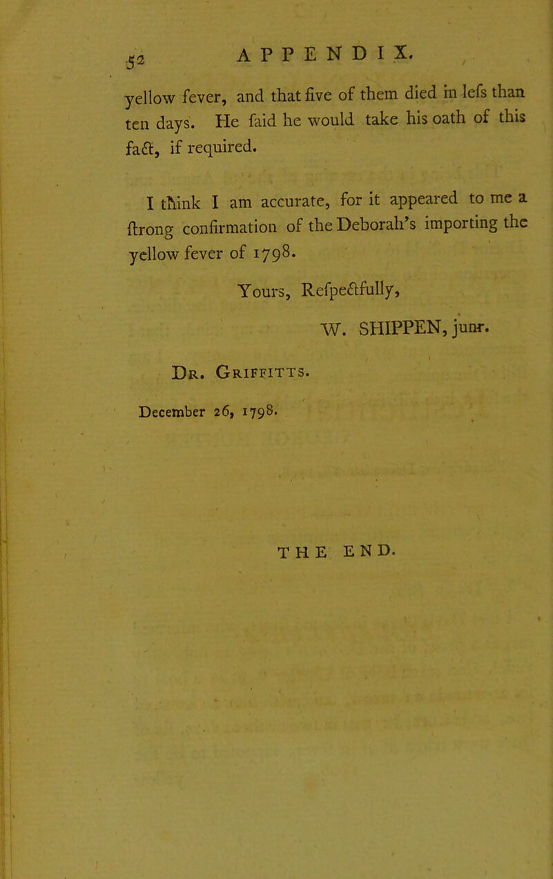 / ■53 yellow fever, and that five of them died in lefs than ten days. He faid he would take his oath of this fa£l, if required. I think I am accurate, for it appeared to me a ftrong confirmation of the Deborah’s importing the yellow fever of 1798. Yours, Refpeftfully, W. SHIPPEN, junr. » Dr. Griffitts. December 26, 1798. THE END.