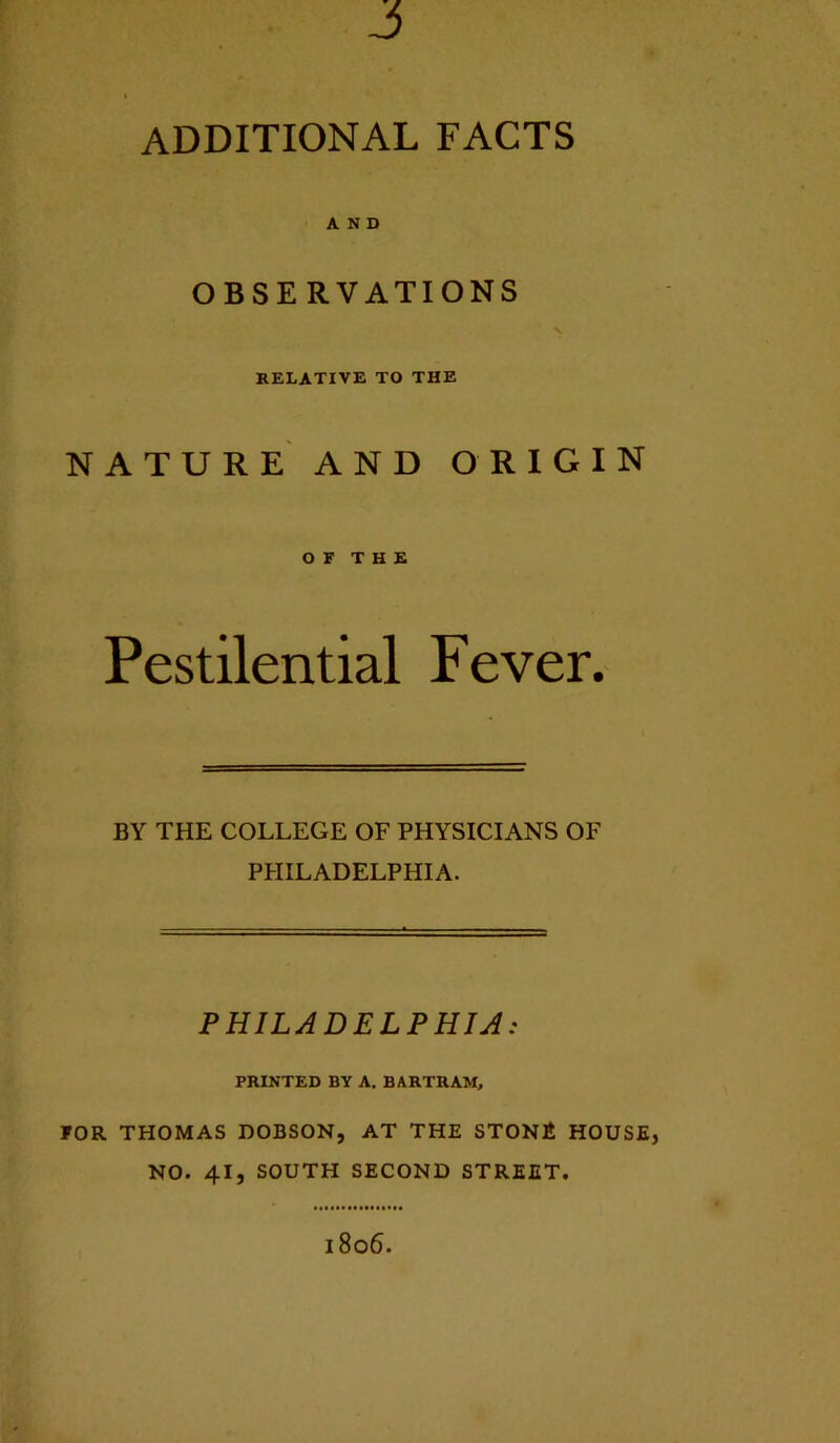 J additional facts AND OBSERVATIONS V KELATIVE TO THE nature and origin O F T H E Pestilential Fever. BY THE COLLEGE OF PHYSICIANS OF PPIILADELPHIA. PHILADELPHIA: PRINTED BY A. BARTRAM, FOR THOMAS DOBSON, AT THE STONi HOUSE, NO. 41, SOUTH SECOND STREET. 1806.