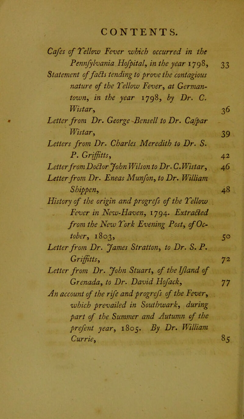 Cafes of Tellow Fever which occurred in the Pennfyhania Hofpital, in the year 1798, 33 Statement of fads tending to prove the contagious nature of the Tellow Fever^ at German- town, in the year 1798, by Dr. C. Wistar, 36 • Letter from Dr. George -Bensell to Dr. Cafpar Wistar, 39 Letters from Dr. Charles Meredith to Dr. S. P. Griffitts, 42 Letterfrom Dodor John Wilson to Dr. C. Wistar, 46 Letter from Dr. Eneas Munfon, to Dr. William Shippen, 48 History of the origin and progrefs of the Tellow Fever in New-Haven, 1794. Extraded from the New Tork Evening Post, of Oc- tober, 1803, 50 Letter from Dr. fames Stratton, to Dr. S. P. Griffitts, Letter from Dr. John Stuart, of the IJland of Grenada, to Dr. David Hofack, 77 An account of the rife and progrefs of the Fever, which prevailed in Southwark, during part of the Summer and Autumn of the prefent year, 1805. By Dr. William Currie, 85