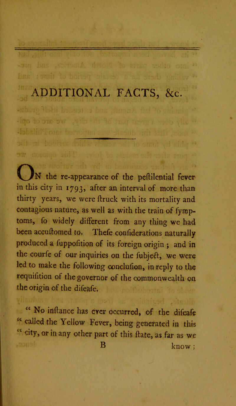 ADDITIONAL FACTS, &c. ji/' ;Jv/ On the re-appearance of the peftilential fever in this city in 1793, after an interval of more than thirty years, we were ftruck with its mortality and contagious nature, as well as with the train of fymp- toms, fo widely different from any thing we had been accuftomed to. Thefe conliderations naturally produced a fuppofition of its foreign origin j and in the courfe of our inquiries on the fubjeft, we were led to make the following conclufion, in reply to the requifition of the governor of the commonwealth on the origin of the difeafe. “ No inftance has ever occurred, of the difeafe ‘‘ called the Yellow Fever, being generated in this “ city, or in any other part of this ftate, as far as we B know;