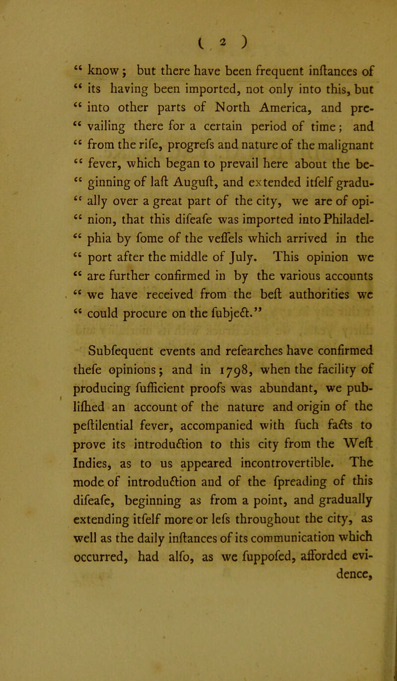 “ know; but there have been frequent inflances of “ its having been imported, not only into this, but “ into other parts of North America, and prc- “ vailing there for a certain period of time; and “ from the rife, progrefs and nature of the malignant “ fever, which began to prevail here about the be- “ ginning of laft Auguft, and extended itfelf gradu- ally over a great part of the city, we are of opi- “ nion, that this difeafe was imported into Philadel- “ phia by fome of the veflels which arrived in the “ port after the middle of July. This opinion wc “ are further confirmed in by the various accounts . “ we have received from the befl authorities wc “ could procure on the fubjeft.’* Subfequent events and refearches have confirmed thefe opinions; and in 1798, when the facility of producing fufficient proofs was abundant, we pub- lifhed an account of the nature and origin of the peftilential fever, accompanied with fuch fafts to prove its introduftion to this city from the Weft Indies, as to us appeared incontrovertible. The mode of introduftion and of the fpreading of this difeafe, beginning as from a point, and gradually extending itfelf more or lefs throughout the city, as well as the daily inftances of its communication which occurred, had alfo, as wc fuppofed, afforded evi- dence,