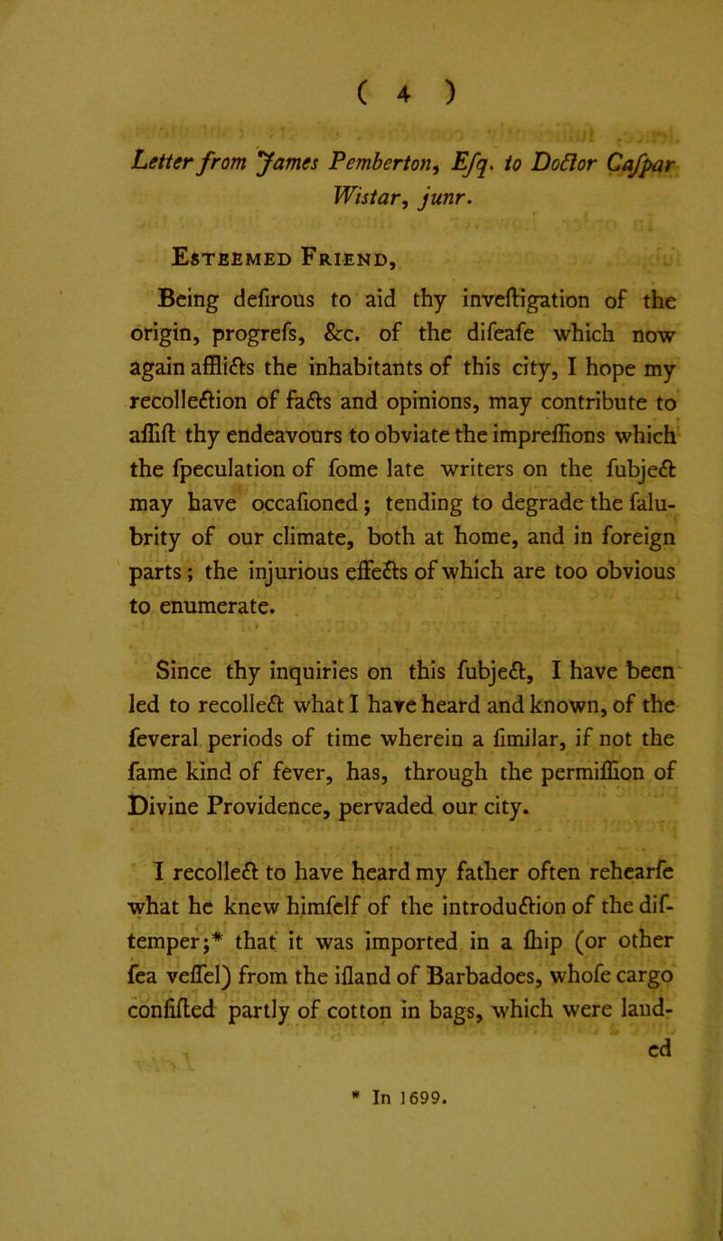 Letter from fames Pemberton, Efq. to Do6lor Ca/par Wistar, junr. Esteemed Friend, Being defirous to aid thy inveftigation of the origin, progrefs, &c. of the difeafe which now again afflifts the inhabitants of this city, I hope my recolleftion of fefts and opinions, may contribute to affifl: thy endeavours to obviate the impreffions which the fpeculation of fome late writers on the fubjeft may have occafioned; tending to degrade the falu- brity of our climate, both at home, and in foreign parts; the injurious elFefts of which are too obvious to enumerate. t Since thy inquiries on this fubjeft, I have been led to recolleft what I have heard and known, of the feveral periods of time wherein a fimilar, if not the fame kind of fever, has, through the permillion of Divine Providence, pervaded our city. 1 recolleft to have heard my father often rehcarfc what he knew himfclf of the introduftion of the dif- temper;* that it was imported in a fliip (or other fea veffel) from the ifland of Barbadoes, whofe cargo conlifled partly of cotton in bags, which were laud- ed » In 1699.