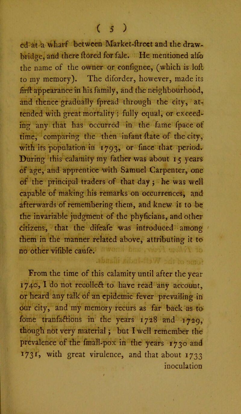 ed at a wharf between Market-ftrect and the draw- bridge, and there ftored for fale. He mentioned alfo the name of the owner or confignee, (which is loft to my memory). The diforder, however, made its firft appearance in his family, and the neighbourhood, and thence gradually fpread through the city, at- tended with great mortality ; fully equal, or exceed- ing any that has occurred in the fame fpace of time, comparing tlie then infant ftatc of the city, with its population-in 1793, or fince that period. During this calamity my father was about 15 years of age, and apprentice with Samuel Carpenter, one of the principal traders of that day j he was well capable of making his remarks on occurrences, and afterwards of remembering them, and knew it to be the invariable judgment of the phyficians, and other citizens, that the difeafe was introduced among ' them in the manner related above, attributing it to no other vifible caufe. From the time of this calamity until after the year 1740,1 do not rccolleft to have read any account, or heard any talk' of an epidemic fever prevailing in our city, and my memory recurs as far back‘as to fome tranfaftions in the years 1728 and 1729, though not very material; but I well remember the prevalence of the fmall-pox in the years 1730 and 1731, with great virulence, and that about 1733 inoculation