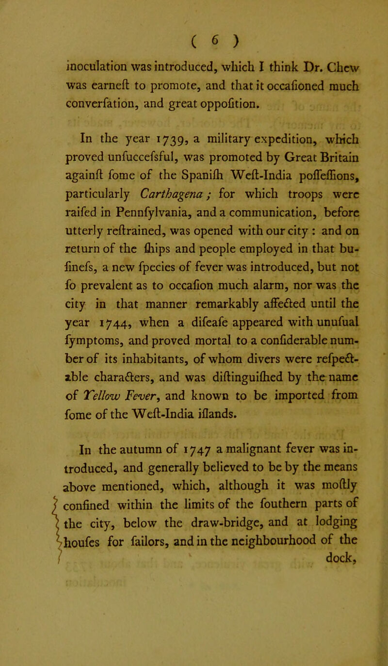 inoculation was introduced, which I think Dr. Chew was earnefl to promote, and that it occafioned much converfation, and great oppofition. In the year 1739, a military expedition, which proved unfuccefsful, was promoted by Great Britain againft fome of the Spanilh Weft-India poffeffions, particularly Carthagena; for which troops were raifed in Pennfylvania, and a communication, before utterly reftrained, was opened with our city : and on return of the fliips and people employed in that bu- finefs, a new fpecies of fever was introduced, but not fo prevalent as to occalion much alarm, nor was the city in that manner remarkably affefted until the year 1744, when a difeafe appeared with unufual fymptoms, and proved mortal to a conliderable num- ber of its inhabitants, of whom divers were refpeft- ible characters, and was diftinguiftied by the name of Tellow Fever, and known to be imported from forae of the Weft-India iflands. In the autumn of 1747 a malignant fever was in- troduced, and generally believed to be by the means above mentioned, which, although it was moftJy confined within the limits of the fouthern parts of the city, below the draw-bridge, and at lodging ■houfes for failors, and in the neighbourhood of the dock,