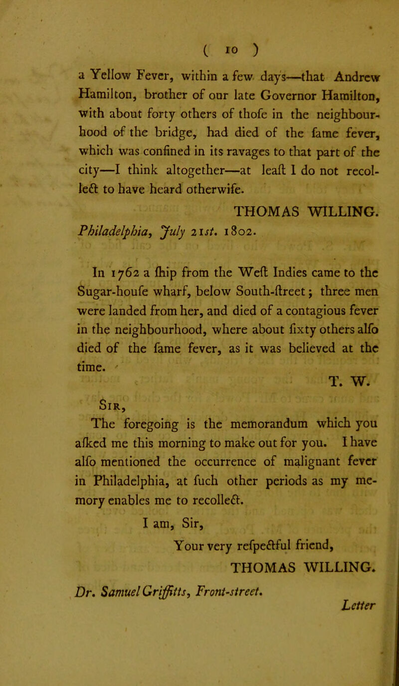 a Yellow Fever, within a few day's—that Andrew Hamilton, brother of our late Governor Hamilton, with about forty others of thofe in the neighbour- hood of the bridge, had died of the fame fever, which was confined in its ravages to that part of the city—I think altogether—at leafi; 1 do not recol- left to have heard otherwife. THOMAS WILLING. Philadelphia, July 21st. 1802. In 1762 a fhip from the Weft Indies came to the Sugar-houfe wharf, below South-ftreet; three men were landed from her, and died of a contagious fever in the neighbourhood, where about fixty others alfo died of the fame fever, as it was believed at the time. ' T. W. Sir, The foregoing is the memorandum which you alked me this morning to make out for you. I have alfo mentioned the occurrence of malignant fever in Philadelphia, at fuch other periods as my me- mory enables me to recoiled!:. I am. Sir, Your very refpeftful friend, THOMAS WILLING. Dr, Samuel Griffitts, Front-street, Letter