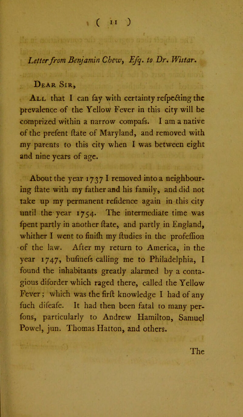 \ Letterfrom Benjamin Chewy Efq. to Dr, Wistar. Dear Sir, All that I can fay with certainty refpcfting the prevalence of the Yellow Fever in this city will be comprized within a narrow compafs. I am a native of the prefent ftate of Maryland, and removed with my parents to this city when I was between eight and nine years of age. About the year 1737 I removed into a neighbour- ing ftate with my father and his family, and did not take up my permanent refidence again in this city until the-year 1754. The intermediate time was fpent partly in another ftate, and partly in England, whither I went to finifli my ftudies in the profeflion of the law. After my return to America, in the year 1747, bufmefs calling me to Philadelphia, I found the inhabitants greatly alarmed by a conta- gious diforder which raged there, called the Yellow Fever; which was the firft knowledge I had of any fuch difeafe. It had then been fatal to many per- fons, particularly to Andrew Hamilton, Samuel Powel, jun. Thomas Hatton, and others. The