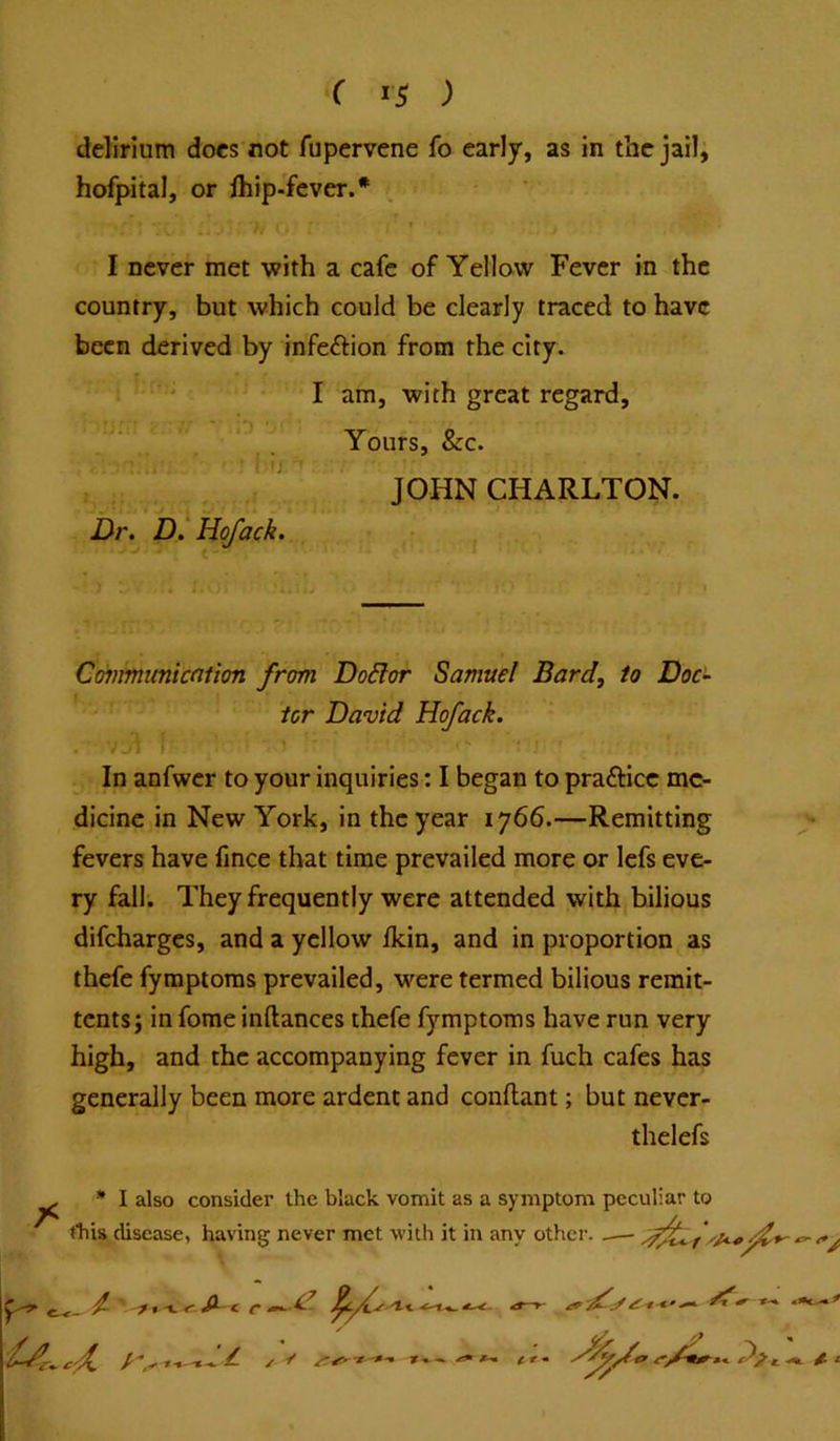 delirium docs not fupervene fo early, as in the jail, hofpital, or ihip-fcver.* I never met with a cafe of Yellow Fever in the country, but which could be clearly traced to have been derived by infeftion from the city. I am, with great regard. Yours, &c. JOHN CHARLTON. Dr. D.'Hofack. Cdmmunkfition from Do6lor Samuel Bard, to Doc- tor David Hofack. In anfwer to your inquiries: I began to prafticc me- dicine in New York, in the year 1766.—Remitting fevers have fmee that time prevailed more or lefs eve- ry fall. They frequently were attended with bilious difeharges, and a yellow ikin, and in proportion as thefe fymptoras prevailed, were termed bilious remit- tents; in fome inftances thefe fymptoms have run very high, and the accompanying fever in fuch cafes has generally been more ardent and conflant; but never- thelefs I also consider the black vomit as a symptom peculiar to this disease, having never met with it in any other. .— - f-d. tt-.