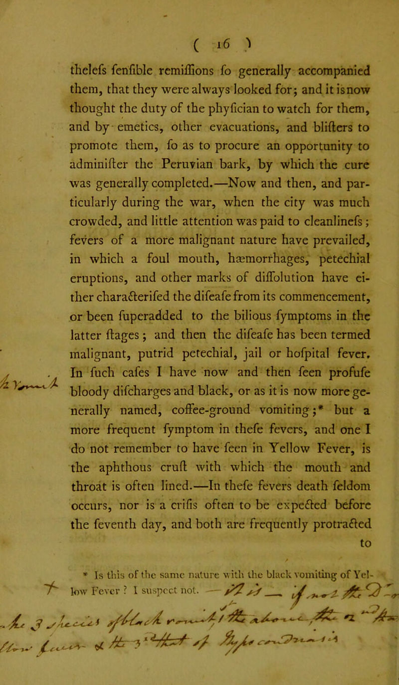 ( ) thelefs fenfible remiffions fo generally accompanied them, that they were always looked for; and it is now thought the duty of the phyfician to watch for them, and by emetics, other evacuations, and bliftcrs to promote them, fo as to procure an opportunity to adminifter the Peruvian bark, by which the cure was generally completed.—Now and then, and par- ticularly during the war, when the city was much crowded, and little attention was paid to cleanlinefs; fevers of a more malignant nature have prevailed, in which a foul mouth, hemorrhages, petechial eruptions, and other marks of diffolution have ei- ther charafterifed the difeafe from its commencement, or been fuperadded to the bilious fymptoms in the latter ftages; and then the difeafe has been termed malignant, putrid petechial, jail or hofpital fever. In fuch cafes I have now and then feen profufe bloody difcharges and black, or as it is now more ge- nerally named, coffee-ground vomiting;* but a more frequent fymptom in thefe fevers, and one I do not remember to have feen in Yellow Fever, is the aphthous cruft with which the mouth and throat is often lined.—In thefe fevers death feldom occurs, nor is a crifis often to be expected before the feventh day, and both are frequently protracted to * Is this of the same nature with the black vomiting of Yel- 7^ low Fever ? I suspect not. — ^ ^