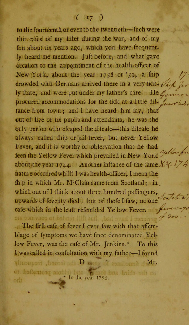 ( '7 ) to th'e foarteenth or even to the twentieth—fuch were the . cafes of my lifter during the war, and of my fon about fix years ago, which you have frequent- ly heard me mention. Juft before, and what gave occafion to the appointment of the health-officer of New York, about the year 1758 or ’59, a ffiip crowded with Germans arrived there in a very fick- iy ftate, and were put under my father’s care. procured accommodations for the lick at a little dif- tance from town; and I have heard him fay, thac out of five or fix pupils and attendants, he was the only perfon who efcaped the difeafe—this difeafe he always called ffiip or jail fever, but never Yellow Fever, and it is worthy of obfervation that he had feen tbe Yellow Fever which prevailed in New York aboutvtheyear 1744. Another inftance of the nature occurred whilft I was health-officer, I mean the ffiip in which Mr. M‘Clain came from Scotland ; in, which out of I think about three hundred palTengers, upwards of feventy died ; but of thofe I faw, no one cafe which in (he leaft refembled Yellow Fever. The firft cafe,of fever I ever faw with that alTem- blage of fymptoras we havt fince denominated Yel- low Fever, was the cafe of Mr. Jenkins.* To this I was called in confultation with my father—I found D ^ * Mr. 100 ^ In the year 1795.
