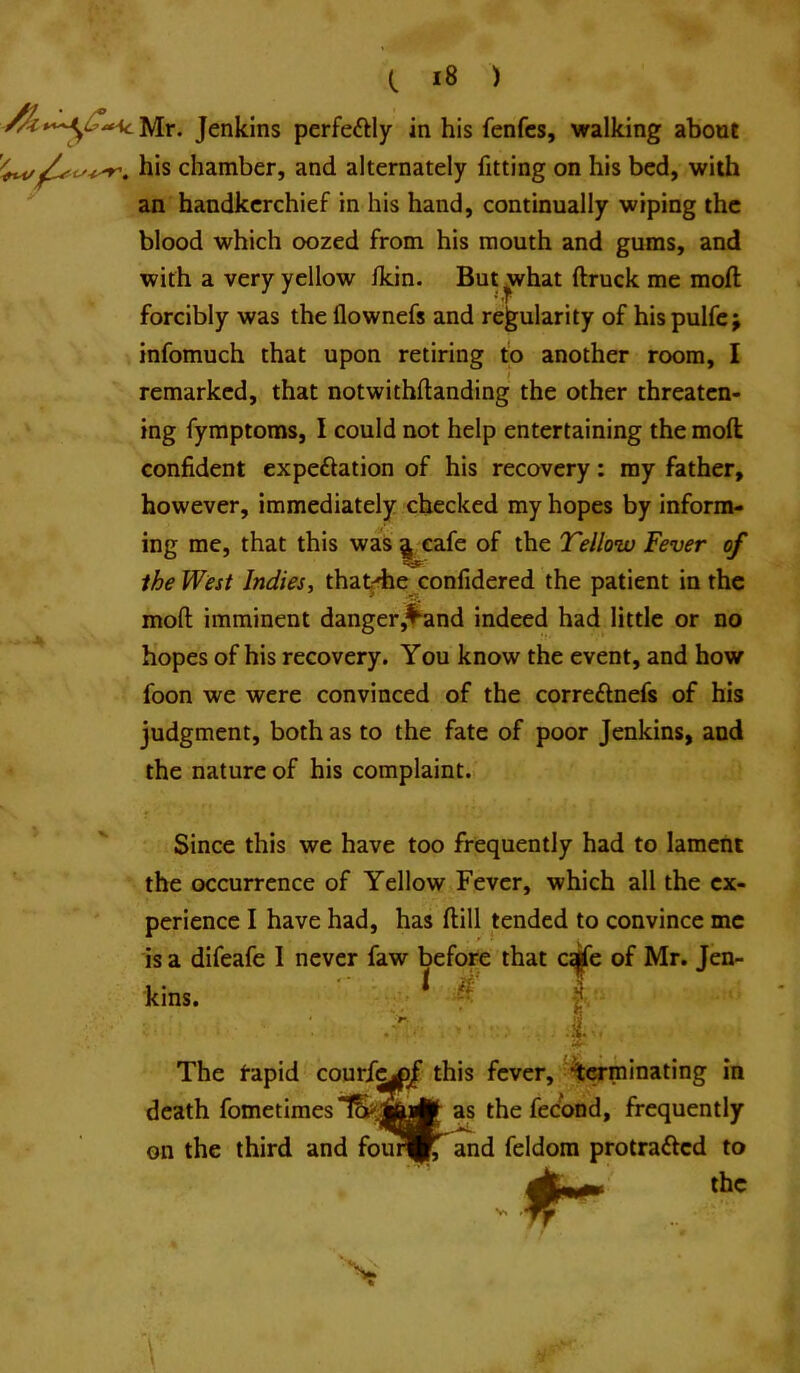Jenkins perfeftly in his fenfcs, walking about his chamber, and alternately fitting on his bed, with ' an handkerchief in his hand, continually wiping the blood which oozed from his mouth and gums, and with a very yellow Ikin. But ^hat ftruck me moft forcibly was the flownefs and regularity of his pulfe; infomuch that upon retiring to another room, I remarked, that notwithftanding the other threaten- ing fymptoms, I could not help entertaining the moft confident expectation of his recovery: ray father, however, immediately checked my hopes by inform- ing me, that this was ^eafe of the Telloiv Fever of the West Indies, tha^die confidered the patient in the moft imminent danger,f^nd indeed had little or no hopes of his recovery. You know the event, and how foon we were convinced of the correCtnefs of his judgment, both as to the fate of poor Jenkins, and the nature of his complaint. Since this we have too frequently had to lament the occurrence of Yellow Fever, which all the ex- perience I have had, has ftill tended to convince me is a difeafe I never faw before that cife of Mr. Jen- kins. if t The rapid courfC|pJ this fever, terminating in death fometimes as the fecond, frequently on the third and foun||^ and feldora protraCted to the