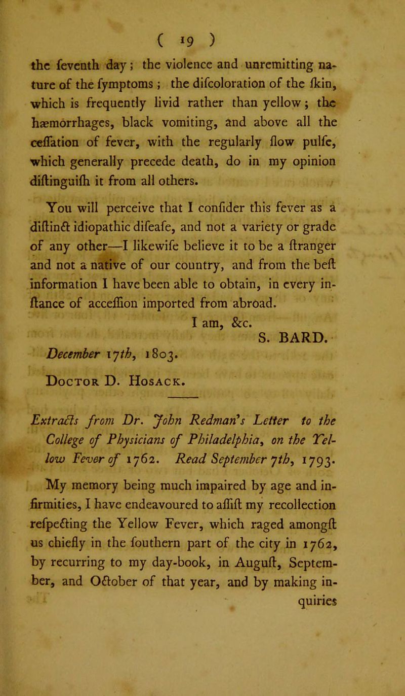 the feventh day; the violence and unremitting na- ture of the fymptoms; the difcoloration of the Ikin, which is frequently livid rather than yellow; the hsemorrhages, black vomiting, and above all the ceflation of fever, with the regularly flow pulfc, which generally precede death, do in my opinion diftingaifli it from all others. You will perceive that I confider this fever as a diftinft idiopathic difeafe, and not a variety or grade of any other—I likewife believe it to be a ftranger and not a native of our country, and from the bell information I have been able to obtain, in every in- ftance of acceffion imported from abroad. I am, &c. S. BARD. December 17/A, 1803. Doctor D. Hosack. Exirads from Dr. fohn RedmarCs Letter to the College of Physicians of Philadelphia^ on the Tel- low Fever of 1762. Read September yth, ^793* My memory being much impaired by age and in- firmities, I have endeavoured to aflHl my recollection refpefting the Yellow Fever, which raged amongfl; us chiefly in the fouthern part of the city in 1762, by recurring to my day-book, in Auguft, Septem- ber, and Oftober of that year, and by making in- quiries