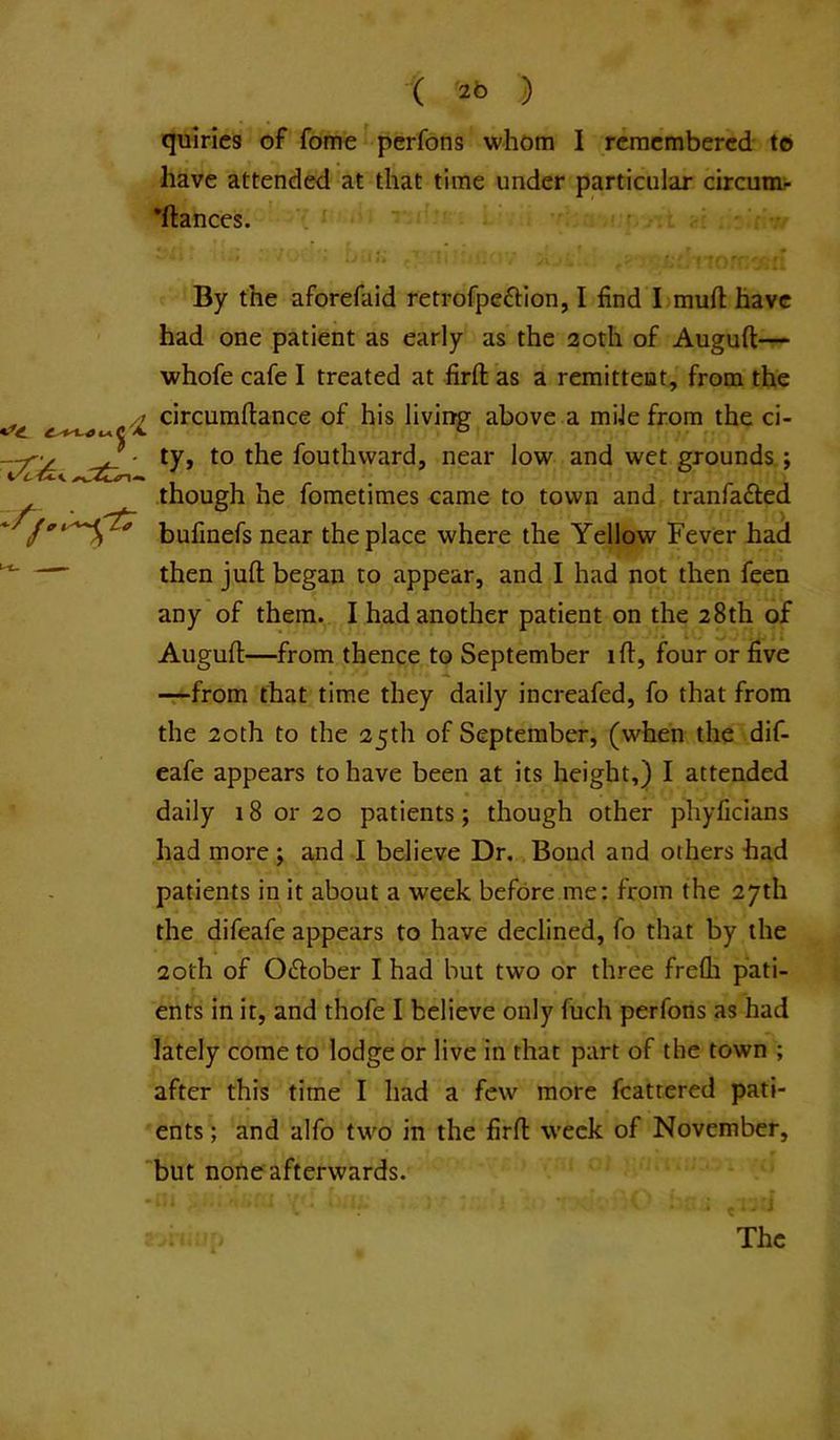 quirics of fome pcrfons whom I remembered to have attended at that time under particular circumr *ftances. v f ■’ : By the aforefaid retrofpeftion, I find I mufl: have had one patient as early as the 20th of Augufl:— whofe cafe I treated at firft as a remittent, from the ^ circumftance of his living above a mile from the ci- ty, to the fouthward, near low and wet grounds; though he fometimes came to town and tranfafted bufinefs near the place where the Yellow Fever had then juft began to appear, and I had not then feen any of them. I had another patient on the 28th of Auguft—from thence to September ift, four or five -:-from that time they daily increafed, fo that from the 20th to the 25th of September, (when the dif- cafe appears to have been at its height,) I attended daily 18 or 20 patients; though other phyficians had more ; and I believe Dr. Bond and others had patients in it about a week before me: from the 27th the difeafe appears to have declined, fo that by the 20th of O(ftober I had but two or three frefli pati- ents in it, and thofe I believe only fuch perfons as had lately come to lodge or live in that part of the town ; after this time I had a few more fcatrered pati- ents ; and alfo two in the firft week of November, but nofie afterwards. . . : J