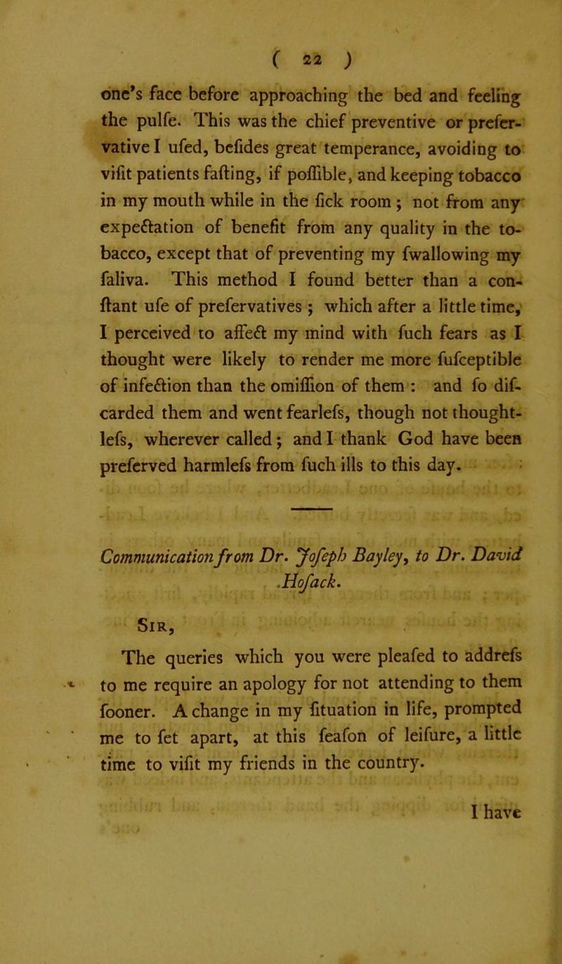 dnc*s face before approaching the bed and feeling the pulfe. This was the chief preventive or prefer- vative I ufed, befides great temperance, avoiding to vifit patients falling, if poffible, and keeping tobacco in my mouth while in the fick room ; not from any expeftation of benefit from any quality in the to- bacco, except that of preventing my fwallowing my faliva. This method I found better than a con- flant ufe of prefervatives; which after a little time,' I perceived to affeft my mind with fuch fears as I thought were likely to render me more fufceptible of infection than the omiffion of them : and fo dif- carded them and went fearlefs, though not thought- lefs, wherever called; and I thank God have been preferved harmlefs from fuch ills to this day. Communication from Dr. fofeph Bayley, to Dr. David .Hofack. Sir, The queries which you were pleafed to addrefs to me require an apology for not attending to them fooner. A change in my fituation in life, prompted me to fet apart, at this feafon of leifure, a little time to vifit my friends in the country. I have