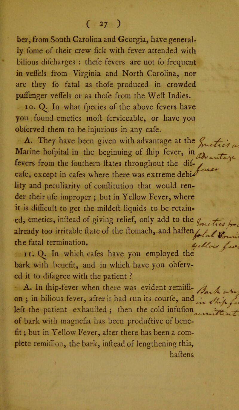 ber, from South Carolina and Georgia, have general- ly fome of their crew fick with fever attended with bilious difcharges : thefe fevers are not fo frequent in velTels from Virginia and North Carolina, nor are they fo fatal as thofe produced in crowded paflenger veflels or as thofe from the Weft Indies. . lo. In what fpecies of the above fevers have you found emetics moft ferviceable, or have you obferved them to be injurious in any cafe. A. They have been given with advantage at the ^ Marine hofpital in the beginning of fliip fever, in^^ fevers from the fouthern ftates throughout the dif- x cafe, except in cafes where there was extreme debi-^ lity and peculiarity of conftitution that would ren- der their ufe improper ; but in Yellow Fever, where it is difficult to get the mildeft liquids to be retain- ed, emetics, inftead of giving relief, only add to the ^ already too irritable ftate of the ftomach, and haftei^^^^^' . the fatal termination. II. In which cafes have you employed the bark with benefit, and in which have you obferv- , ed it to difagree with the patient ? • A. In ftiip-fever when there was evident remiffi- ^ on ; in bilious fever, after it had run its courfe, and ^ left the patient exhaufted ; then the cold infufion -^3^' of bark with magnefia has been producftive of bene- fit ; but in Yellow Fever, after there has been a com- plete remiffion, the bark, inftead of lengthening this, haftens, t