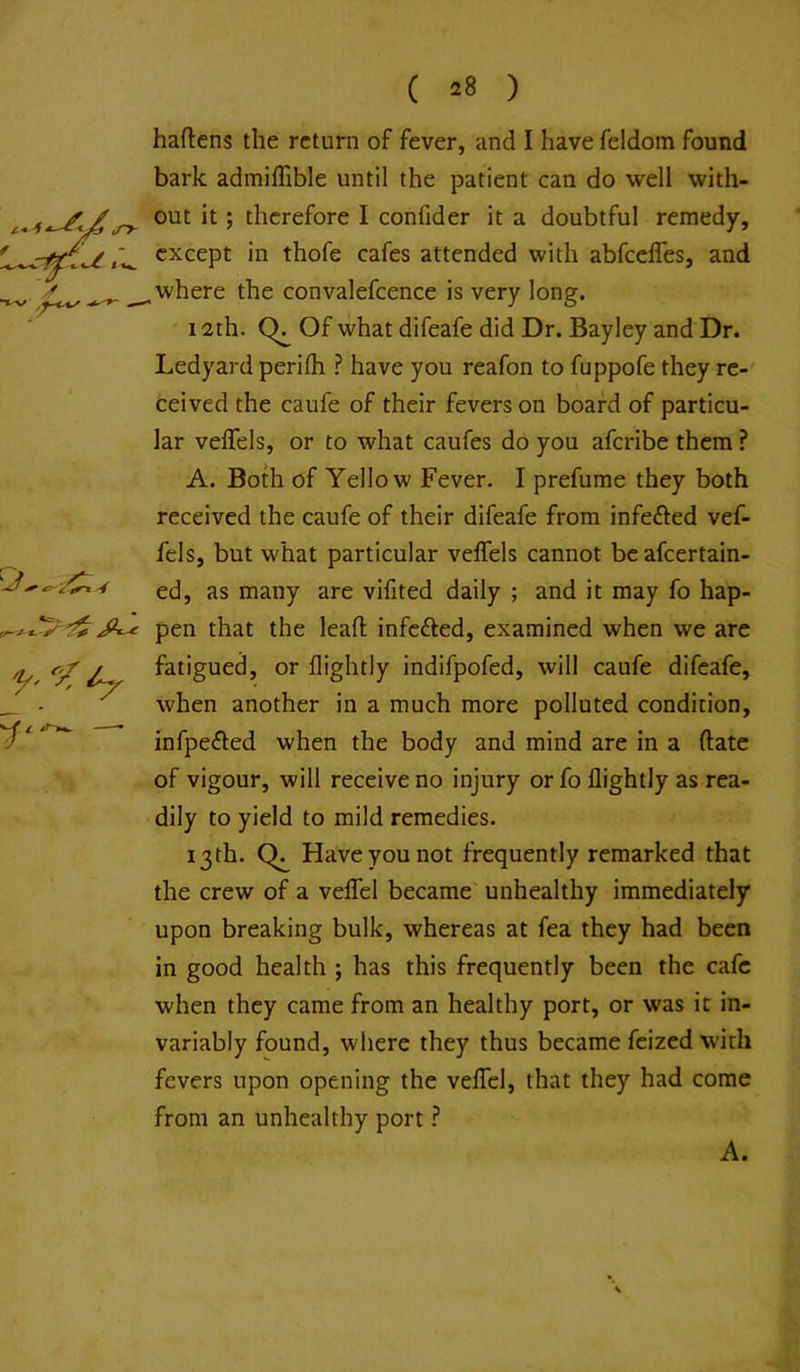 -3 ^ haftens the return of fever, and I have feldom found bark admiffible until the patient can do well with- out it; therefore I confider it a doubtful remedy, except in thofe cafes attended with abfcelTes, and where the convalefcence is very long. 12th. Of what difeafe did Dr. Bayley and Dr. Ledyard perifh ? have you reafon to fuppofe they re-' ceived the caufe of their fevers on board of particu- lar veflels, or to what caufes do you aferibe them A. Both of Yellow Fever. I prefume they both received the caufe of their difeafe from infefted vef- fels, but what particular veflels cannot be afeertain- ed, as many are vifited daily ; and it may fo hap- pen that the lead; infefted, examined when we are fatigued, or flightly indifpofed, will caufe difeafe, when another in a much more polluted condition, infpefled when the body and mind are in a (late of vigour, will receive no injury orfo flightly as rea- dily to yield to mild remedies. 13 th. Have you not frequently remarked that the crew of a veflel became' unhealthy immediately upon breaking bulk, whereas at fea they had been in good health ; has this frequently been the cafe when they came from an healthy port, or was it in- variably found, where they thus became feized with fevers upon opening the veflel, that they had come from an unhealthy port}