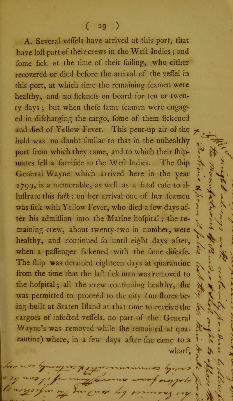 A. Several veflels have arrived at this port, that have loft part of their crews in the Weft Indies; and fome Tick at the time of their failing, who either recovered or died before the arrival of the veflel in this port, at which time the remaining feamen were healthy, and no ficknefs on board for ten or twen- ty days ; but when ihofe fame feamen were engag- ed in difeharging the cargo, fome of them fickened and died of Yellow Fever. This pent-up air of the hold was no doubt fimilar to that in the unhealthy port from which they came, and to which their fhip- mates fell a facrifice in the Weft Indies. The (hip General Wayne which arrived here in the year 1799, is a memorable, as well as a ftital cafe to il- luftrate this faft : on her arrival one of her feamen was fick with Yellow Fever, who died a few days af- ter his admiflion into the Marine hofpital; the re- maining crew, about twenty-two in number, were healthy, and continued fo until eight days after, when a paflenger fickened with the fame difeafe. The fhip was detained eighteen days at quarantine from the time that the laft fick man was removed to the hofpital; all the crew continuing healthy, ihe was permitted to proceed to the city fno ftorcs be- ing built at Staten Ifland at that time to receive the cargoes of infefted veffels, no part of the General Wayne’s was removed while ftie remained at qua- rantine) where, in a few days after flie came to a wharf. a. I \ : ip' 'if ] / Ay.