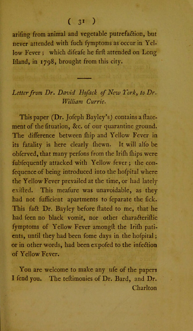 arifing from animal and vegetable putrefaftion, but never attended with fuch fymptoms as occur in Yel- low Fever ; which difeafe he firfl; attended on Long IHand, in 1798, brought from this city. Letter from Dr. David Bofack of New Tork, to Dr. William Currie. This paper (Dr. Jofeph Bayley’s) contains a ftate- ment of the fituation, &c. of our quarantine ground. The difference between fliip and Yellow Fever in its fatality is here clearly fliewn. It will alfo be obferved, that many perfons from the Irifli fhips were fubfequently attacked with Yellow fever; the con- fequencc of being introduced into the hofpital where the Yellow Fever prevailed at the time, or had lately exifled. This meafure was unavoidable, as they had not fufficient apartments to feparate the Cck. This faft Dr. Bayley before ftated to me, that he had feen no black vomit, nor other charafteriftic fymptoms of Yellow Fever amongfl; the Irifh pati- ents, until they had been fome days in the hofpital; or in other words, had been expofed to the infeftion of Yellow Fever. You are welcome to make any ufe of the papers I fend you. The teftimonies of Dr. Bard, and Dr. Charlton