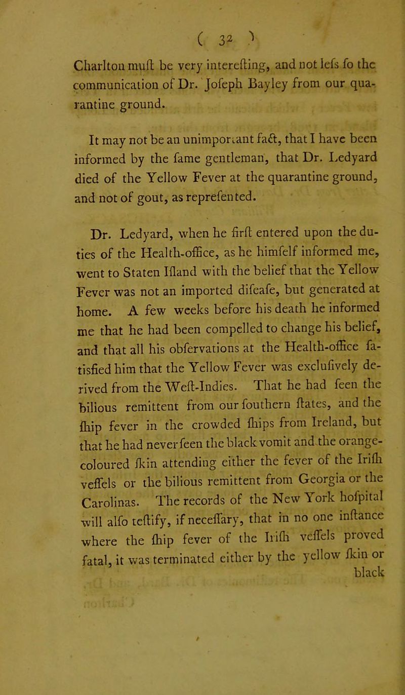 Charlton mull; be very interefting, and not lefs fo the communication of Dr. Jofeph Bayley from our qua- rantine ground. It may not be an unimponant fa£l, that I have been informed by the fame gentleman, that Dr. Ledyard died of the Yellow Fever at the quarantine ground, and not of gout, as reprefen ted. Dr. Ledyard, when he firfl entered upon the du- ties of the Healtli-ofEce, as he himfelf informed me, went to Staten Ifland with the belief that the Yellow Fever was not an imported difeafe, but generated at home. A few weeks before his death he informed me that he had been compelled to change his belief, and that all his obfervations at the Health-office fa- tisfiedhim that the Yellow Fever was exclufively de- rived from the \Yefl-Indies. That he had feen the bilious remittent from our fouthern dates, and the fhip fever in the crowded lliips from Ireland, but that he had never feen the black vomit and.the orange- coloured fkin attending either the fever of the Irifli veffels or the bilious remittent from Georgia or the Carolinas. The records of the New York hofpital will alfo teflify, if necelTary, that in no one inftance where the fhip fever of the Irifli veffels proved fatal, it was terminated either by the yellow fkin or black /