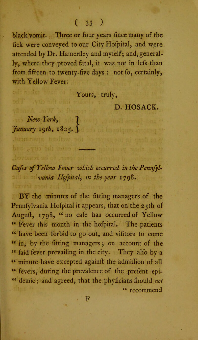 black vomit. Three or four years fince many of the fick were conveyed to our City Hofpital, and were attended by Dr. Hamerfley and myfelf; and, general- ly, where they proved fatal, it was not in lefs than from fifteen to twenty-five days : not fo, certainly, with Yellow Fever. Cafes of Tellow Fever which occurred in the PennfyU *' vania Hofpital, in the year 1798. BY the minutes of the fitting managers of the Pennfylvania Hofpital it appears, that on the 25th of Auguft, 1798, “no cafe has occurred of Yellow “ Fever this month in the hofpital. The patients “ have been forbid to go out, and vifitors to come “ in, by the fitting managers j on account of the “ faid fever prevailing in the city. They alfo by a minute have excepted againfl: the admillion of all “ fevers, during the prevalence of the prefent epi- “ demic; and agreed, that the phyficians fhould not Yours, truly. D. HOSACK ‘ recommend F