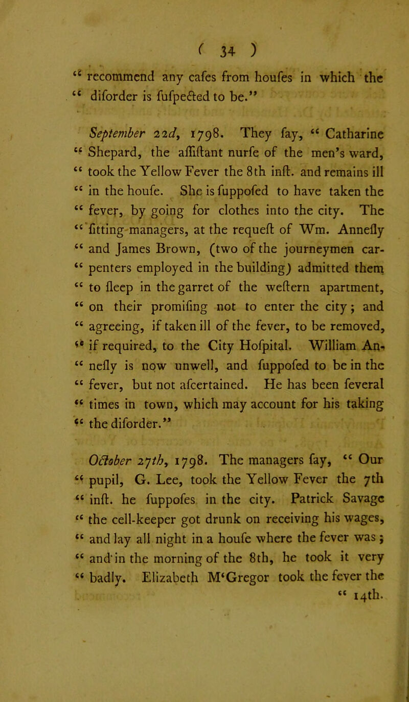 recommend any cafes from houfes in which the “ diforder is fufpeftedto be.** September iidy 1798. They fay, “ Catharine Shepard, the alTiftant nurfe of the men*s ward, “ took the Yellow Fever the 8th inft. and remains ill “ in the houfe. She is fuppofed to have taken the “ fever, by going for clothes into the city. The “'fitting-managers, at the requeft of Wm. Annefly “ and James Brown, (two of the journeymen car- “ penters employed in the building) admitted theni “ to fleep in the garret of the weftern apartment, “ on their promifing not to enter the city; and “ agreeing, if taken ill of the fever, to be removed, if required, to the City Hofpital. William An*» “ nefly is now unwell, and fuppofed to be in the “ fever, but not afeertained. He has been feveral “ times in town, which may account for his taking the diforder.** Odober lyih, 1798. The managers fay, “ Our pupil, G. Lee, took the Yellow Fever the 7th “ inft. he fuppofes in the city. Patrick Savage “ the cell-keeper got drunk on receiving his wages, “ and lay all night in a houfe where the fever was; “ and'in the morning of the 8th, he took it very “ badly. Elizabeth M‘Gregor took the fever the “ 14th.