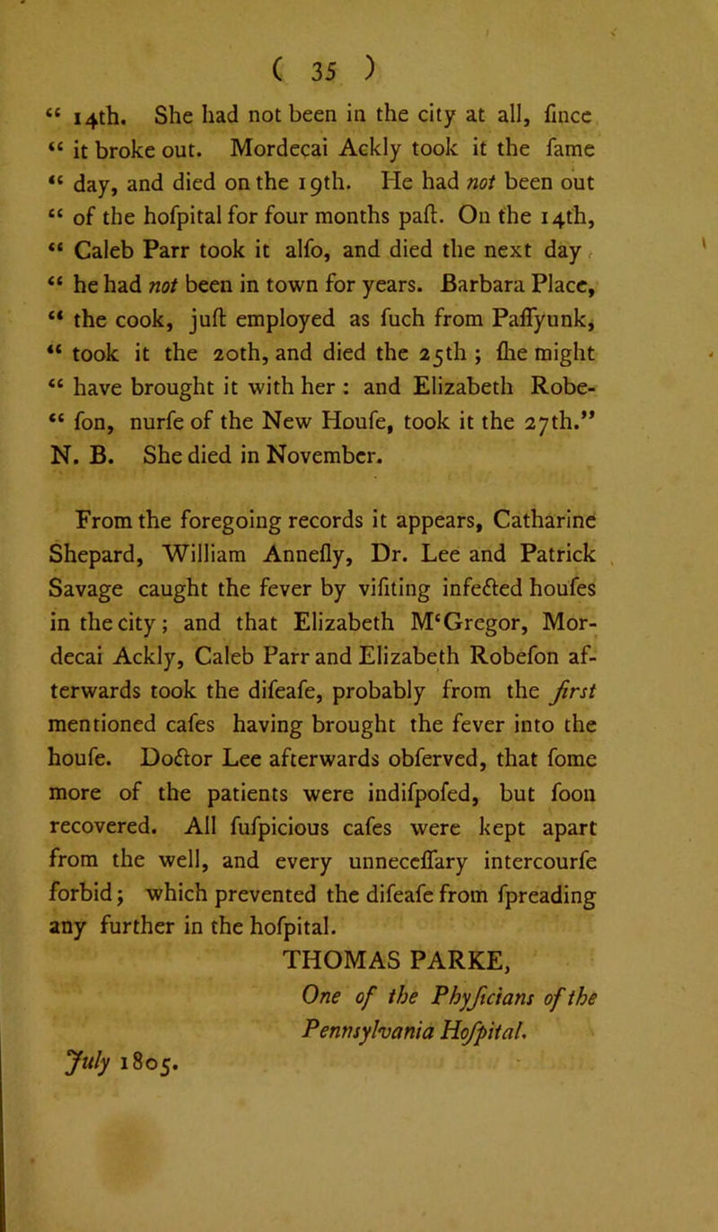 “ 14th. She had not been in the city at all, fmcc “ it broke out. Mordecai Ackly took it the fame “ day, and died on the 19th. He had not been out “ of the hofpitalfor four months part. On the 14th, Caleb Parr took it alfo, and died the next day r “ he had not been in town for years. Barbara Place, “ the cook, juft employed as fuch from Paflyunk, “ took it the 20th, and died the 25th ; ftie might have brought it with her : and Elizabeth Robe- “ fon, nurfe of the New Houfe, took it the 27th.’* N. B. She died in November. From the foregoing records it appears, Catharine Shepard, William Annefly, Dr. Lee and Patrick , Savage caught the fever by vifiting infefted houfes in the city; and that Elizabeth M‘Gregor, Mor- decai Ackly, Caleb Parr and Elizabeth Robefon af- terwards took the difeafe, probably from the Jirst mentioned cafes having brought the fever into the houfe. Doftor Lee afterwards obferved, that fome more of the patients were indifpofed, but foon recovered. All fufpicious cafes were kept apart from the well, and every unnecclfary intercourfe forbid; which prevented the difeafe from fpreading any further in the hofpital. THOMAS PARKE, One of the Phyjtcians of the Pennsylvania Hofpital. July 1805.
