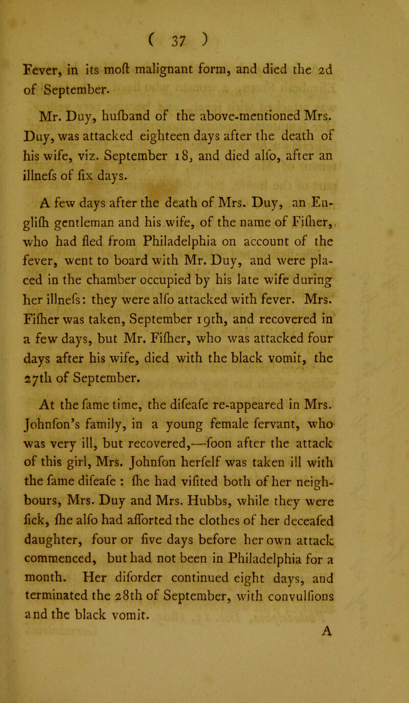 Fever, in its mofl: malignant form, and died the 2d of September- Mr. Dny, hufband of the above-mentioned Mrs. Duy, was attacked eighteen days after the death of his wife, viz. September 18, and died alfo, after an illnefs of fix days. A few days after the death of Mrs. Duy, an En- glifli gentleman and his wife, of the name of Fiflier,, who had fled from Philadelphia on account of the fever, went to board with Mr. Duy, and were pla- ced in the chamber occupied by his late wife during her illnefs: they were alfo attacked with fever. Mrs. Fiflier was taken, September 19th, and recovered in a few days, but Mr. Fiflier, who was attacked four days after his wife, died with the black vomit, the 27th of September. At the fame time, the difeafe re-appeared in Mrs- Johnfon’s family, in a young female fervant, who was very ill, but recovered,—foon after the attack of this girl, Mrs. Johnfon herfelf was taken ill with the fame difeafe : flie had vifited both of her nei?h- O hours, Mrs. Duy and Mrs. Hubbs, while they were fick, fhe alfo had aflTorted the clothes of her deceafed daughter, four or five days before her own attack commenced, but had not been in Philadelphia for a month. Her diforder continued eight days, and terminated the 28th of September, with convulfions and the black vomit. A