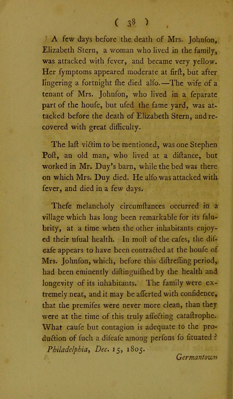 A few days before the death of Mrs. Johnfon, Elizabeth Stern, a woman who lived in the family, was attacked with fever, and became very yellow. Her fymptoms appeared moderate at firfl:, but after lingering a fortnight flie died alfo.—The w'ife of a tenant of Mrs. Johnfon, who lived in a feparatc part of the houfe, but ufed the fame yard, was at- tacked before the death of Elizabeth Stern, and re- covered with great difficulty. The lafl: viftim to be mentioned, was one Stephen Pofl:, an old man, who lived at a diftance, but worked in Mr. Duy*s barn, while the bed was there on which Mrs. Duy died. He alfo was attacked with fever, and died in a few days. Thefe melancholy circumftances occurred in a village which has long been remarkable for its falu- brity, at a time when the other inhabitants enjoy- ed their ufual health. In raofl; of the cafes, the dif- eafe appears to have been con traced at the houfe of Mrs. Johnfon, which, before this diftreffing period, had been eminently diftinguiffied by the health and longevity of its inhabitants. The family were ex- tremely neat, and it may be aflerted with confidence, that the premifes were never more clean, than they were at the time of this truly affecting cataftrophe. What caufe but contagion is adequate to the pro- duction of fuch a difeafe among perfons fo fituated ? Philadelphia, Dec. 15, 1805. Germantown