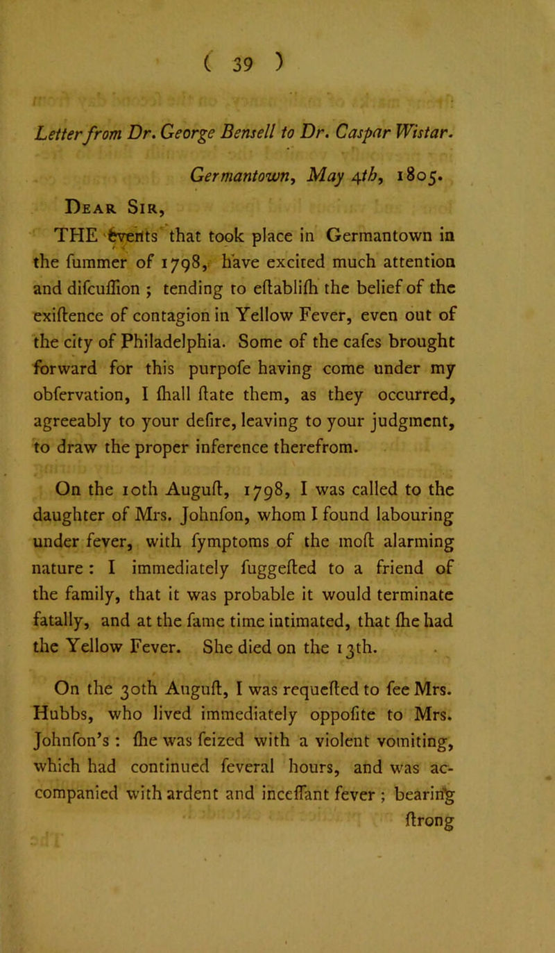 Letter from Dr. George Bensell to Dr. Caspar Wistar. Germantown, May /[th, 1805. Dear Sir, THE 'fcverlts' that took place in Germantown in the fummer of 1798,. have excited much attention and difculTion ; tending to eftablifti the belief of the exiftence of contagion in Yellow Fever, even out of the city of Philadelphia. Some of the cafes brought forward for this purpofe having come under my obfervation, I (hall date them, as they occurred, agreeably to your defire, leaving to your judgment, to draw the proper inference therefrom. On the loth Augufl, 1798, I was called to the daughter of Mrs. Johnfon, whom I found labouring under fever, with fymptoms of the mofl; alarming nature : I immediately fuggefted to a friend of the family, that it was probable it would terminate fatally, and at the fame time intimated, that flie had the Yellow Fever. She died on the 13th. 0 On the 30th Anguft, I was requcftedto fee Mrs. Hubbs, who lived immediately oppofite to Mrs. Johnfon’s : flie was feized with a violent vomiting, which had continued feveral hours, and was ac- companied with ardent and incelfant fever ; bearin'^ ftrong