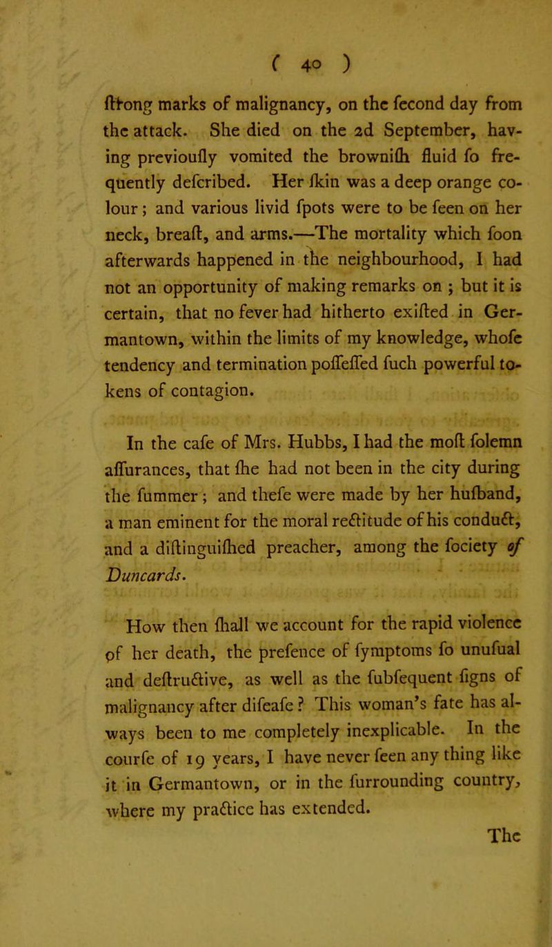 ft^-ong marks of malignancy, on the fccond day from the attack. She died on the ad September, hav- ing previoufly vomited the browni£h fluid fo fre- quently deferibed. Her Ikin was a deep orange co- lour ; and various livid fpots were to be feen on her neck, breaft, and arms.—The mortality which foon afterwards happened in the neighbourhood, I had not an opportunity of making remarks on ; but it is certain, that no fever had hitherto exifted in Ger- mantown, within the limits of my knowledge, whofc tendency and termination pofleflTed fuch powerful to- kens of contagion. In the cafe of Mrs. Hubbs, I had the mofl folemn aflurances, that fhe had not been in the city during the fummer; and thefe were made by her hufband, a man eminent for the moral reftitude of his conduft, and a diftlnguifhed preacher, among the fociety of Duncards. How then {hall we account for the rapid violence pf her death, the prefence of fymptoms fo unufual and deftruftive, as well as the fubfequent figns of malignancy after difeafe ? This woman’s fate has al- ways been to me completely inexplicable. In the courfe of 19 years, I have never feen any thing like it in Germantown, or in the iurrounding country, where my practice has extended. The