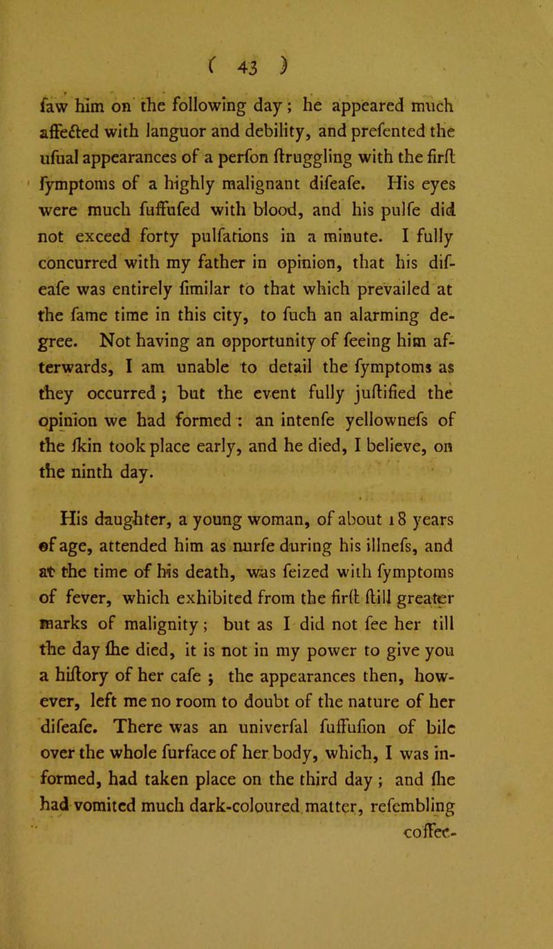t » faw him on' the following day; he appeared much affeftcd with languor and debility, and prefented the ufual appearances of a perfon ftruggling with the firft ' fymptoms of a highly malignant difeafe. His eyes were much fuffufed with blood, and his pulfe did not exceed forty pulfations in a minute. I fully concurred with my father in opinion, that his dif- eafe was entirely firailar to that which prevailed at the fame time in this city, to fuch an alarming de- gree. Not having an opportunity of feeing him af- terwards, I am unable to detail the fymptoms as they occurred ; but the event fully juftified the opinion we had formed : an intenfe yellownefs of the ikin took place early, and he died, I believe, on the ninth day. His daughter, a young woman, of about 18 years ©f age, attended him as nurfe during his illnefs, and at the time of his death, was feized with fymptoms of fever, which exhibited from the firlt ftill greater marks of malignity; but as I did not fee her till the day Ihe died, it is not in my power to give you a hiAory of her cafe ; the appearances then, how- ever, left me no room to doubt of the nature of her difeafe. There was an univerfal fuffufion of bile over the whole furface of her body, which, I was in- formed, had taken place on the third day ; and flie had vomited much dark-coloured matter, refembling coffee-