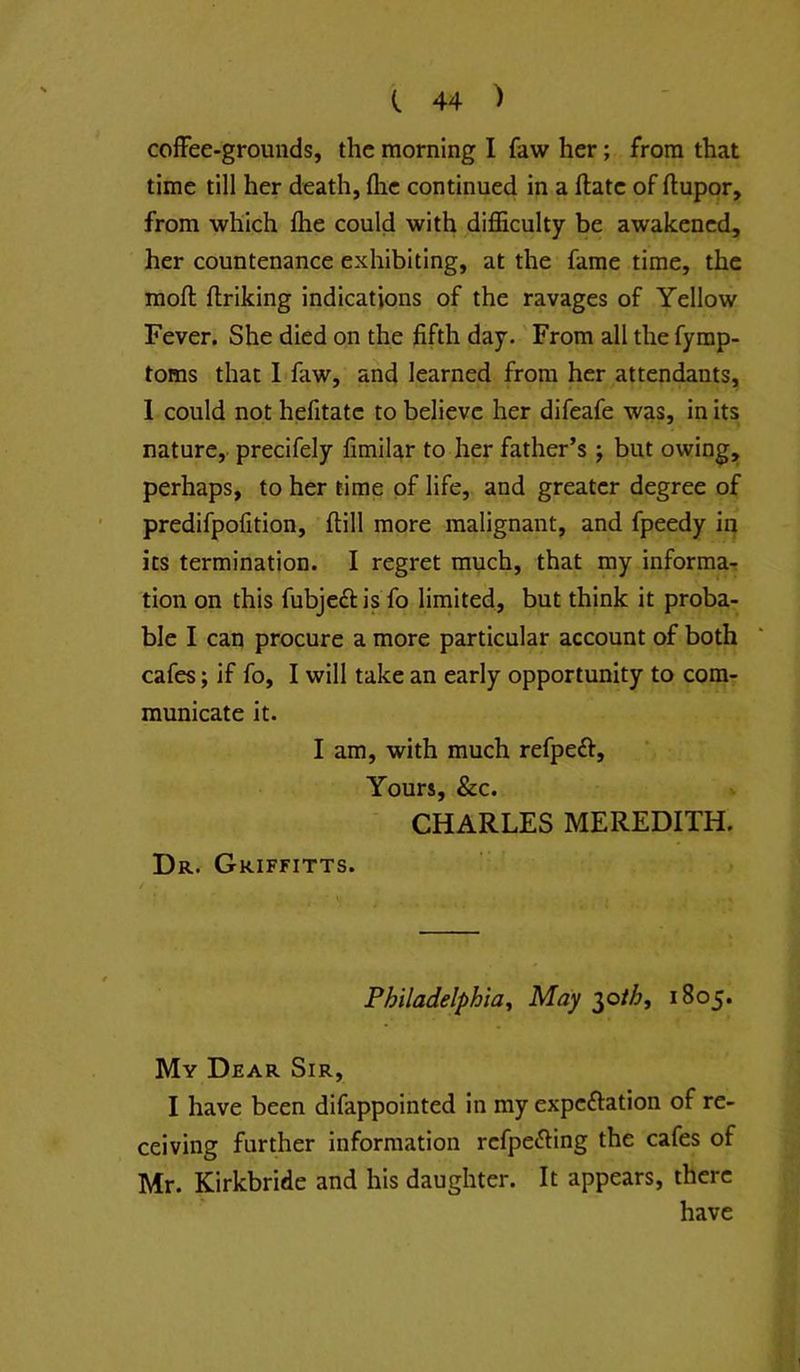 coffee-grounds, the morning I faw her; from that time till her death, flic continued in a ftatc of ftupor, from which fhe could with difficulty be awakened, her countenance exhibiting, at the fame time, the mofl: flriking indications of the ravages of Yellow Fever. She died on the fifth day.' From all the fymp- toms that 1 faw, and learned from her attendants, I could not hefitatc to believe her difeafe was, in its nature,, precifely fimilar to her father’s j but owing, perhaps, to her time of life, and greater degree of predifpofition, ftill more malignant, and fpeedy in its termination. I regret much, that my informar tion on this fubjeftis fo limited, but think it proba- ble I can procure a more particular account of both cafes; if fo, I will take an early opportunity to com- municate it. I am, with much refpeft. Yours, &c. CHARLES MEREDITH. Dr. Griffitts. Philadelphia^ May ^oth, 1805. My Dear Sir, I have been difappointed in my expeftation of re- ceiving further information refpefting the cafes of Mr. Kirkbride and his daughter. It appears, there have