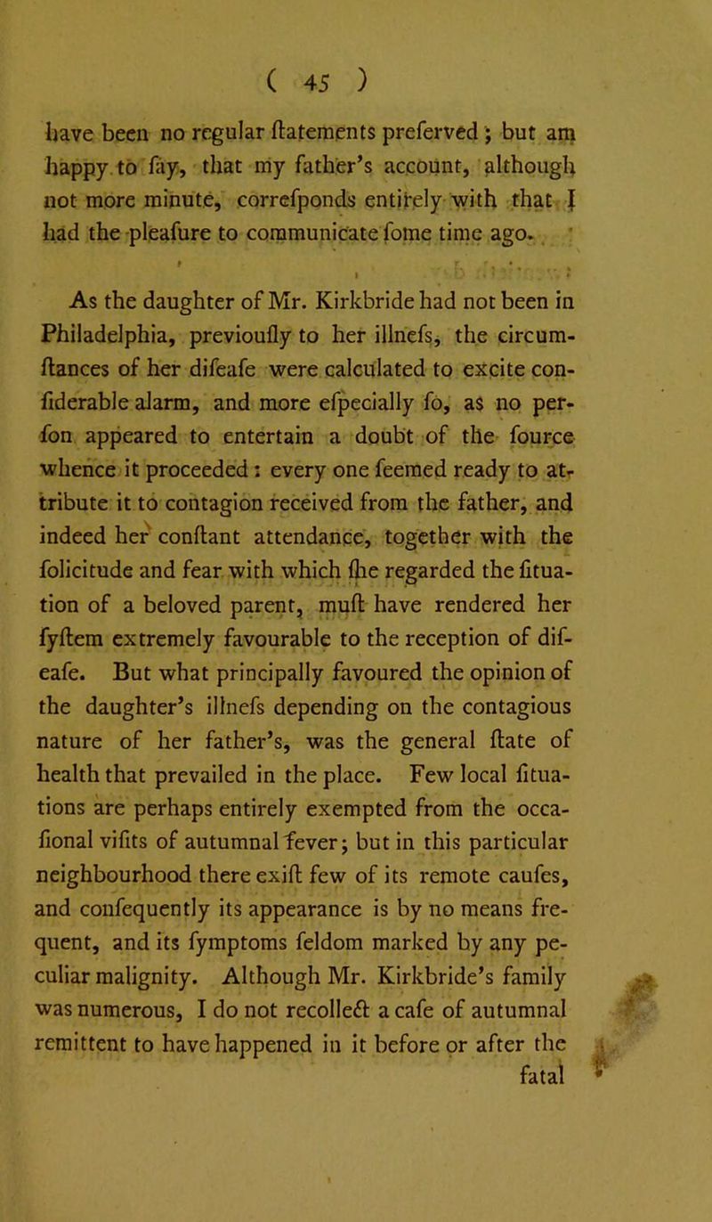 liave been no regular ftatements preferved ; but am happy, to fay, that niy father’s account, although not more minute, correfponds enti|-,ely with that { had the -pleafure to communicate fome time ago.. * » r. . I • As the daughter of Mr. Kirkbride had not been in Philadelphia, previoufly to her illnefg, the circum- ftances of her difeafe were calculated to ejtcite con- fiderable alarm, and more efpecially fo, as no per- fon appeared to entertain a doubt of the- fource whence it proceeded: every one feemed ready to atr tribute it to contagion received from the father, and indeed her conftant attendance, together with the folicitude and fear with which flie regarded the fitua- tion of a beloved parent, rauft have rendered her fyftem extremely favourable to the reception of dif- eafe. But what principally favoured the opinion of the daughter’s illnefs depending on the contagious nature of her father’s, was the general ftate of health that prevailed in the place. Few local htua- tions are perhaps entirely exempted from the occa- fional vifits of autumnal fever; but in this particular neighbourhood there exifl; few of its remote caufes, and coiifequently its appearance is by no means fre- quent, and its fymptoms feldom marked by any pe- culiar malignity. Although Mr. Kirkbride’s family was numerous, I do not recolleft a cafe of autumnal remittent to have happened in it before or after the \ fatal ^
