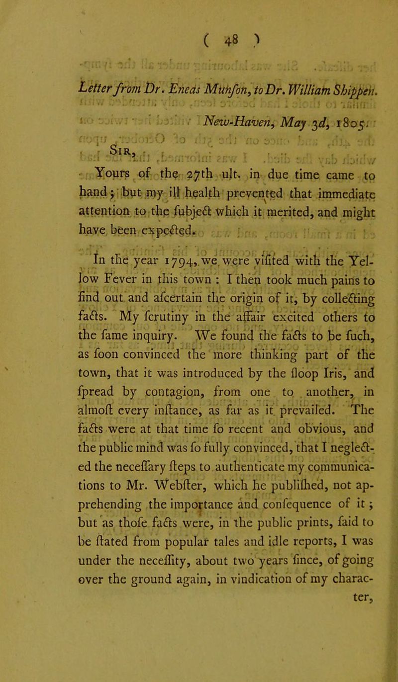 Letter from Dr. Eneds Muhfon, to Dr. William Shippek. .. ■ 'J - . 'i .'i : ‘ ‘ ; '■ Neiv-Haven, May 3^/, 1805, Sir, nv) ill] .1 i.r V •• i.!> I.ji- .7 - Yours of th^r- 27th -ult, in due time came to handji.but my ill healdi prevented that immediate attention to the fubjeft which it merited, and might have been expected. : „ ; , . in the year 1794,'we, were yifited with the Yel- low Fever in this town : I theti took much pains to find out*and afcertain the origin of it, by collefting fa(ds. My fcrutiriy in the affair excited others to the fame inquiry- We foupd the fafts to be fuch, as foon convinced the more thinking part of the town, that it was introduced by the floop Iris, and fpread by contagion, from one to. another, in almofi; every inffance, as far as it prevailed. The fad:s were at that time fo recent and obvious, and the public mind was fo fully convinced, that I neglect- ed the neceflary fleps to authenticate my communica- tions to Mr. Webfter, which he publilhed, not ap- prehending the importance and confequence of it; but as thofe faCts were, in the public prints, faid to be Hated from popular tales and idle reports, I was under the neceffity, about two years fince, of going over the ground again, in vindication of my charac- ter,