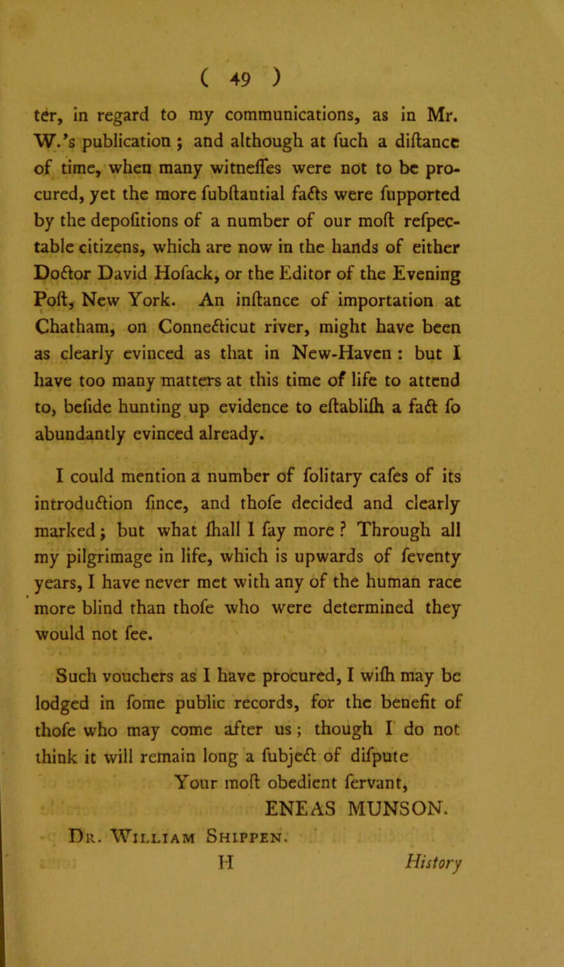 ter, in regard to ray communications, as in Mr. W.’s publication ; and although at fuch a diftancc of time, when many witnelTes were not to be pro- cured, yet the more fubftantial fafts were fiipported by the depofitions of a number of our moft refpec- table citizens, which are now in the hands of either Doftor David Hofack, or the Editor of the Evening Poll, New York. An inllance of importation at Chatham, on Conne£licut river, might have been as clearly evinced as that in New-Haven : but I have too many matters at this time of life to attend to, befide hunting up evidence to eftablilh a faft fo abundantly evinced already. I could mention a number of folitary cafes of its introdu£Hon lince, and thofe decided and clearly marked; but what lhall 1 fay more ? Through all my pilgrimage in life, which is upwards of feventy years, I have never met with any of the human race more blind than thofe who were determined they would not fee. Such vouchers as I have procured, I wifli may be lodged in forae public records, for the benefit of thofe who may come after us; though I' do not think it will remain long a fubjeft of difpute Your moll obedient fervant, ENEAS MUNSON. Dr. Wii.liam Shippen. H History