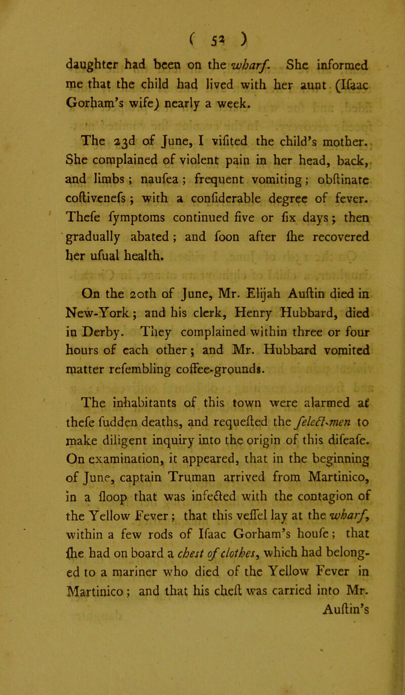 ( 5* ) daughter had been on xht wharf. She inforracd me that the child had lived with her aunt. (Ifaac Gorham’s wife) nearly a week. The 33d of June, I vifited the child’s mother. She complained of violent pain in her head, back,, and limbs; naufea; frequent vomiting; obftinarc coftivenefs; with a confiderable degree of fever. ' Thefe fymptoms continued five or fix days; then ■ gradually abated; and foon after fhe recovered her ufual health. Qn the 20th of June, Mr. Elijah Auftin died in New-York; and his clerk, Henry Hubbard, died in Derby. They complained within three or four hours of each other; and Mr. Hubbard vomited matter refembling coffee-grounds. The inhabitants of this town were alarmed a£ thefe hidden deaths, and requefled the fele6l-men to make diligent inquiry into the origin of this difeafe. On examination, it appeared, that in the beginning of June, captain Truman arrived from Martinico, in a floop that was infefled with the contagion of the Yellow Fever; that this vefifel lay at the ‘wharf, within a few rods of Ifaac Gorham’s houfe; that (he had on board a chest of clothes, which had belong- ed to a mariner who died of the Yellow Fever in Martinico; and that his cheft was carried into Mr. Auflin’s