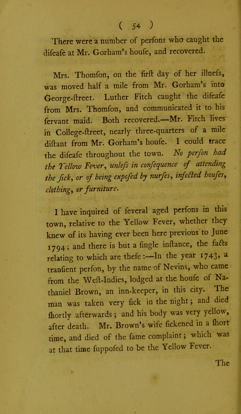 There were a number of perfons who caught the difeafe at Mr. Gorham’s houfe, and recovered. Mrs. Thomfon, on the firft day of her illnefs, was moved half a mile from Mr. Gorham s into Georgc-ftreet. Luther Fitch caught the difeafe from Mrs. Thomfon, and communicated it to his fervant maid. Both recovered.—Mr. Fitch lives in Collegc-ftrect, nearly three-quarters of a mile diftant from Mr. Gorham’s houfe. I -could trace the difeafe throughout the town. No perfon had the Tellow Fever, unlefs in confequence of attending the fick, or of being expofed by nurfes, infeded houfes, clothing, or furniture. I have inquired of feveral aged perfons in this town, relative to the Yellow Fever, whether they knew of its having ever been here previous to June 1794; and there is but a Angle inftance, the fafts relating to which are thefe:—In the year i743» ^ tranfient perfon, by the name of Nevins, who came from the Weft-Indies, lodged at the houfe of Na- thaniel Brown, an inn-keeper, in this city. The man was taken very fick in the night; and died lliortly afterwards ; and his body was very yellow, after death. Mr. Brown’s wife fickened in a ftiort rime, and died of the fame complaint; which was at that time fuppofed to be the Yellow Fever.
