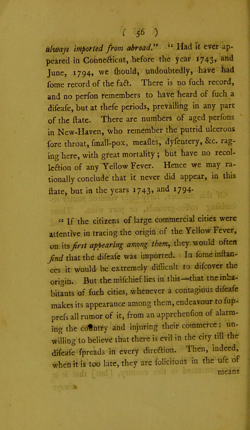 V sfi ) always imported from abroad.** “ Had it ev^r ap- peared iti Contieftlcut, before the year 1743, and June, 1794, we fliouldjJ undoubtedly, have had fome record of the faft. There is no fuch record, and no perfon remembers to have heard of fuch a difeafc, but at thefe periods, prevailing in any part of the (late. There are numbers of aged perfons in New-Haven, who remember the putrid ulcerous fore throat, fmall-pox, meafles, dyfentery, &c. rag- ing here, with great mortality ; but have no recol- kaion of any Yellow Fever. Hence we may ra- tionally conclude that it never did appear, in this ftate, but in the years 1743, and 1794. “If the citizens of large commercial cities were attentive in tracing the origin of the Yellow Fever, on its first appearing among them, they, would often find that the difeafc was imported. In fome inftao- ces it would be extremely difficult to difeover the origin. But the mifehief lies in this—that me inha- bitants 'of fuch cities, whenever a contagious difeafe makes its appearance among them, endeavour to fup- prefs all rumor of it, from an apprehenfion of alarm- ing the country and injuring their commerce; un- willing to believe that there is evil in the city till the difeafe fpreads in every direction. Then, indeed, when it is too late, they are folicitous in the ufe of • 1; - means