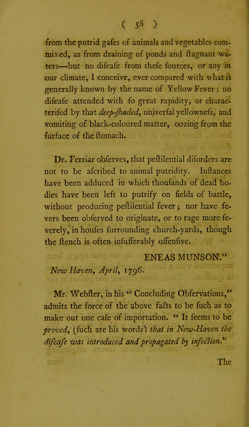 from the putrid gafes of animals and vegetables com- mixed, as from draining of ponds and ftagnant wa- ters—but no difeafe from thefe fources, or any in our climate, I conceive, ever compared with whatiS generally known by the name of Yellow Fever; no difeafe attended with fo great rapidity, or charac- terifed by that deep-Jhaded, univerfal yellownefs, and vomiting of black-coloured matter, oozing from the furfacc of the ftomach. f Dr. Ferriar obferves, that peftilential diforders are not to be aferibed to animal putridity. Inftances have been adduced in which thoufands of dead bo- dies have been left to putrify on fields of battle, without producing peftilential fever; nor have fe- vers been obferved to originate, or to rage more fe- verely,* in houfes furrounding church-yards, though the ftench is often infufierably offenfive. ENEAS MUNSON.” New Haven, April, 1796. Mr. Webfter, in his “ Concluding Obfervations,” admits the force of the above fafts to be fuch as to make out one cafe of importation. “ It feems to be proved,’ (^fuch are his words') that in New-Haven the difeafe was introduced and propagated by infection.*'