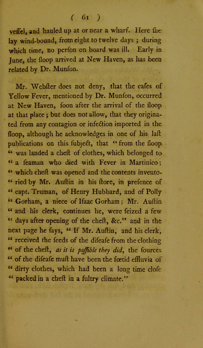 vdTcl, and hauled up at or near a wharf. Here {he lay wind-bound, from eight to twelve days ; during which time, no perfon on board was ill. Early in June, the floop arrived at New Haven, as has been related by Dr. Munfon. Mr. Webfter does not deny, that the cafes of Yellow Fever, mentioned by Dr. Munfon, occurred at New Haven, foon after the arrival of the floop at that place; but does not allow, that they origina- ted from any contagion or infeftion imported in the floop, although he acknowledges in one of his lafl: publications on this fubjeft, that “ from the floop “ was landed a cheft of clothes, which belonged to “ a feaman who died with Fever in Martinico; “ which cheft was opened and the contents invento- “ ried by Mr. Auftin in his ftore, in prefence of “ capt. Truman, of Henry Hubbard, and of Polly “ Gorham, a niece of Ifaac Gorham; Mr. Auftin “ and his clerk, continues he, were feized a few “ days after opening of the cheft, &c.” aqd in the next page he fays, “ If Mr. Auftin, and his clerk, “ received the feeds of the difeafe from the clothing “ of the cheft, as it is pojffible they did^ the fources “ of the difeafe muft have been the foetid effluvia of “ dirty clothes, which had been a long time clofe “ packed in a cheft in a fultry climate.”