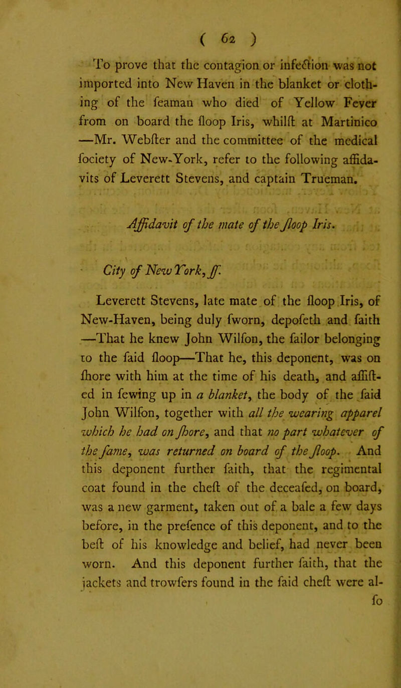 To prove that the contagion or infe£ition was not imported into New Haven in the blanket or cloth- ing of the fearaan who died of Yellow Fever from on board the floop Iris, whilfl: at Martinico —Mr. Webfter and the committee of the medical fociety of New-York, refer to the following affida- vits of Leverett Stevens, and captain Trueman, Affidavit of the mate of the floop Iris. City of NewTork^ffi. Leverett Stevens, late mate of the floop .Iris, of New-Haven, being duly fworn, depofeth and faith —That he knew John Wilfon, the failor belonging to the faid floop—That he, this deponent, was on fliore with him at the time of his death, and affift- ed in fewing up in a blanket^ the body of the /aid John Wilfon, together with all the^ wearing apparel which he had on fhore, and that no part whatever of the fame, was returned on board of the floop. . And this deponent further faith, that the regimental coat found in the chefl: of the deceafcd, on board, was a new garment, taken out of, a bale a few days before, in the prefence of this deponent, and to the befl: of his knowledge and belief, had never been worn. And this deponent further faith, that the jackets and trowfers found in the faid chefl: were al- . fo