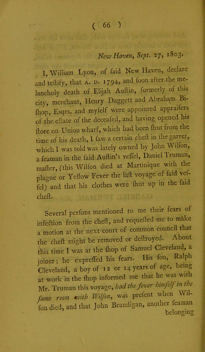 New Haven, Sept- 27, 1803. I, William Lyon, of faid New Haven, declare and teftify, that a. d. 1794* after-the me- lancholy death of Elijah Auftin, formerly of this city, merchant, Henry Daggett and Abraham Bi- fliop, Esqrs*. and myfelf were appointed appraifers of the eftate of the depafed, and having opened, his ftore on Union wharf,* which had been flint from the time of his death, 1 faw a certain cheft in the garret, which I was told was lately owned by John Wilfon, a feaman in the faid Auftin’s velfel, Daniel Truman, mafter, (this Wilfon died at Martinique with the plague or Yellow Fever the Hfl; voyage of faid vef- fel) and that his clothes were fliut up m the faid cheft. Several perfons mentioned to me their fears of infeftion from the cheft, and requefted me to mike a motion at the next court of common council that the cheft might be removed or deftroyed. About this time I was at the fliop of Samuel Cleveland, a joiner; he exprefled his fears. His fon. Rap Cleveland, a boy of 12 or 14 years of age, being at work in the fliop informed me that he was wit 1 Mr. Truman this voyage, had the fever himfelf in the fame room ivith Wilfon, was prefeiit when Wil- fon died, and that John Brandigan, another feaman belonging