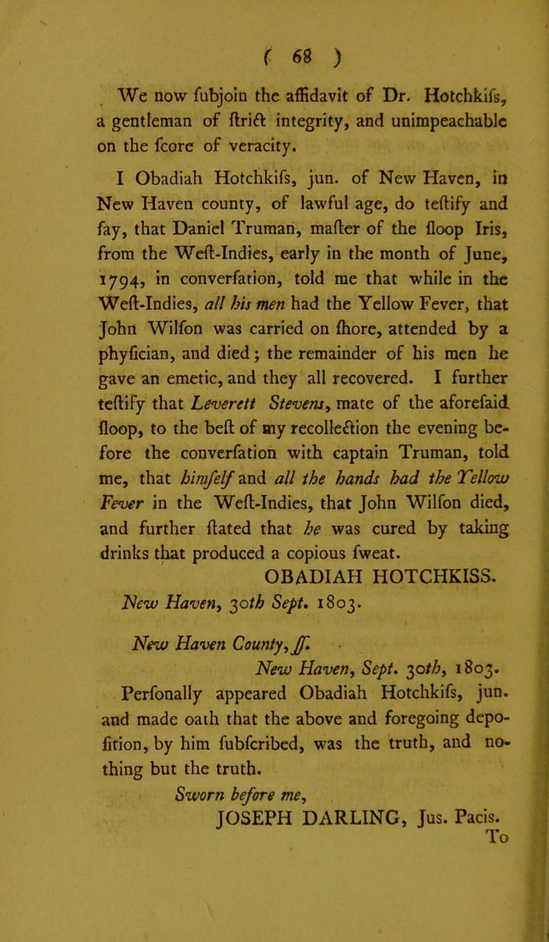 We now fubjoin the affidavit of Dr. Hotchkifs, a gentleman of drift integrity, and unimpeachable on the fcore of veracity. I Obadiah Hotchkifs, jun. of New Haven, in New Haven county, of lawful age, do teftify and fay, that Daniel Truman, mafter of the floop Iris, from the Weft-Indies, early in the month of June, 1794, in converfation, told me that while in the Weft-Indies, all hts men had the Yellow Fever, that John Wilfon was carried on fhore, attended by a phyfician, and died; the remainder of his men he gave an emetic, and they all recovered. I further teftify that Leverett Stevens, mate of the aforefaid, floop, to the beft of my recolleftion the evening be- fore the converfation with captain Truman, told me, that bimfelf and all the hands had the Tellow Fever in the Weft-Indies, that John Wilfon died, and further dated that he was cured by taking drinks that produced a copious fweat. OBADIAH HOTCHKISS. l^ew Haven, ^oth Sept, 1803. New Haven County, Jf, New Haven, Sept, ^oth, 1803. Perfonally appeared Obadiah Hotchkifs, jun. and made oath that the above and foregoing depo- lition, by him fubferibed, was the truth, and no- thing but the truth. Sworn before me, JOSEPH DARLING, Jus. Pads. To