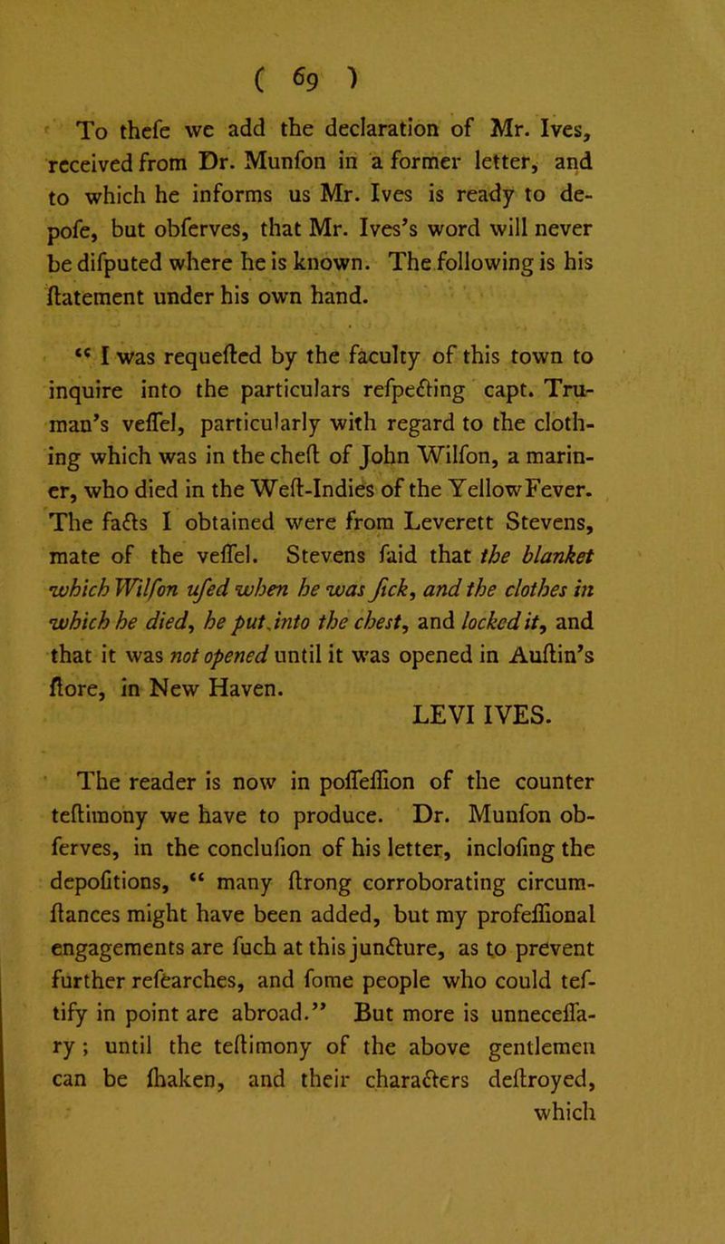 To thcfe we add the declaration of Mr. Ives, received from Dr. Munfon in a former letter, and to which he informs us Mr. Ives is ready to de- pofe, but obferves, that Mr. Ives’s word will never be difputed where he is known. The following is his ftatement under his own hand. I was requeftcd by the faculty of this town to inquire into the particulars refpefting capt. Tru- man’s veffel, particularly with regard to the cloth- ing which was in the chefl: of John Wilfon, a marin- er, who died in the Weft-Indies of the Yellow Fever. The fa<fts I obtained were from Leverett Stevens, mate of the velTel. Stevens faid that the blanket 'which Wilfon ufed when he was Jick, and the clothes in which he died^ he putjnto the chest, and locked it, and that it was not opened until it was opened in Auftin’s (lore, in New Haven. LEVI IVES. The reader is now in pofleftion of the counter teftiraony we have to produce. Dr. Munfon ob- ferves, in the conclufion of his letter, inclofing the depolltions, “ many ftrong corroborating circum- ftances might have been added, but my profelHonal engagements are fuch at this juncture, as to prevent further refcarches, and fome people who could tef- tify in point are abroad.” But more is unnecefla- ry ; until the teftimony of the above gentlemen can be ftiaken, and their charafters deftroyed, which